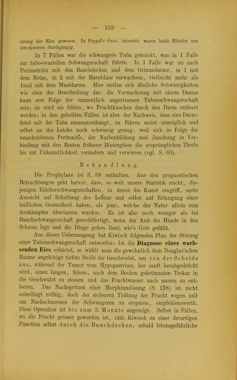 irrung des Eies gewesen. In Poppel's Grav. interstit. waren beide Eileiter nur streckenweis durchgängig. In 7 Fällen war die schwangere Tuba geknickt, was in 1 Falle zur tubo-ovariellen Schwangerschaft führte. In 1 Falle war sie nach Perimetritis mit den Bauchdecken und dem Grimmdarme, in 1 mit dem Netze, in 2 mit der Harnblase verwachsen, vielleicht mehr als Imal mit dem Mastdarme. Hier stellen sich ähnliche Schwierigkeiten wie oben der Beurtheilung dar: die Verwachsung mit einem Darme kann erst Folge der namentlich angerissenen Tubenschwangerschaft sein; sie wird nie fehlen, wo Fruchtknochen dmch den Darm entleert werden; in den geheilten Fällen ist aber der Nachweis, dass eine Darm- fistel mit der Tuba zusammenhängt, zu führen meist unmöglich und selbst an der Leiche noch schwierig genug, weil sich in Folge der umschriebenen Peritonitis, der Narbenbildung und Jauchung in Ver- bindung mit den Resten früherer Blutergüsse die m*sprünglichen Theile bis zm* Unkenntlichkeit verändern und verwirren (vgl. S. 63). Behandlung. Die Prophylaxe ist S. 58 enthalten. Aus den prognostischen Beti-achtungen geht hervor, dass, so weit unsere Statistik reicht, die- jenigen Eileiterschwangerschaften, in denen die Kunst eingriff, mehr Aussicht auf Erhaltung des Lebens und selbst auf Erlangung einer leidlichen Gesimdheit haben, als jene, welche der Natur allein zum Auskämpfen überlassen wm-den. Es ist also noch weniger als bei Bauchschwangerschaft gerechtfertigt, wenn der Arzt die Hände in den Schooss legt imd die Dinge gehen lässt, wie's Gott gefällt. Aus dieser Ueberzeugung hat Kiwisch folgenden Plan der Störung einer Tubenschwangerschaft entworfen: Ist die Diagnose eines wacli- senden Eies erhärtet, so wählt man die gewöhnlich dem Douglas'schen Baume angehörige tiefste Stelle der Geschwulst, imi von der Scheide aus, während der Timior vom Hypogastrium her sanft herabgedi'ückt wird, einen langen, feinen, nach dem Becken geki-ümmten Trokar in die Geschwulst zu stossen und das Fruchtwasser nach aussen zu ent- leeren. Das Nachspritzen einer Morphiumlösung (S. 138) ist nicht unbedingt nöthig, doch der sicherern Tödtung der Frucht wegen und um Nachschmerzen der Schwangeren zu ersparen, empfehlenswerth. Diese Operation ist bis zum 3. Monate angezeigt. Selbst in Fällen, wo die Frucht grösser geworden ist, räth Kiwisch zu einer derartigen Function selbst durch die Bauchdecken, sobald lebensgefährliche