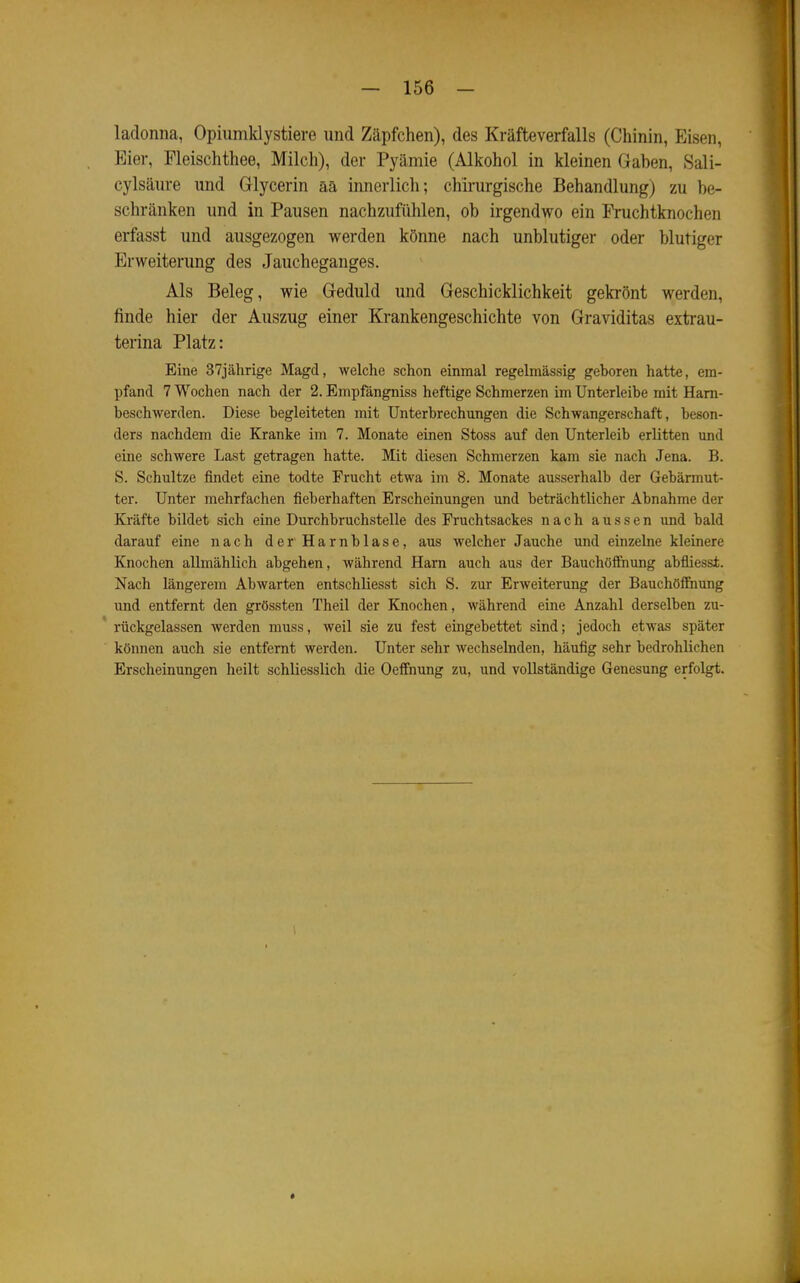 ladonna, Opiumklystiere und Zäpfchen), des Kräfteverfalls (Chinin, Eisen, Eier, Fleischthee, Milch), der Pyämie (Alkohol in kleinen Gaben, Sali- cylsäiire und Grlycerin ää innerlicli; chirurgische Behandlung) zu be- schränken und in Pausen nachzufühlen, ob irgendwo ein Fruchtknochen erfasst und ausgezogen werden könne nach unblutiger oder blutiger Erweiterung des Jaucheganges. Als Beleg, wie Geduld und Geschicklichkeit gekrönt werden, finde hier der Auszug einer Krankengeschichte von Graviditas extrau- terina Platz: Eine 37jährige Magd, welche schon einmal regelmässig geboren hatte, em- pfand 7 Wochen nach der 2. Empfängniss heftige Schmerzen im Unterleibe mit Ham- beschwerden. Diese begleiteten mit Unterbrechungen die Schwangerschaft, beson- ders nachdem die Kranke im 7. Monate einen Stoss auf den Unterleib erlitten und eine schwere Last getragen hatte. Mit diesen Schmerzen kam sie nach Jena. B. S. Schnitze findet eine todte Frucht etwa im 8. Monate ausserhalb der Gebärmut- ter. Unter mehrfachen fieberhaften Erscheinungen und beträchtlicher Abnahme der Kräfte bildet sich eine Durchbruchstelle des Fruchtsackes nach aussen und bald darauf eine nach der Harnblase, aus welcher Jauche und einzelne kleinere Knochen allmählich abgehen, während Harn auch aus der Bauchöffnung abüiesst. Nach längerem Abwarten entschliesst sich S. zur Erweiterung der Bauchöflfnung und entfernt den grössten Theil der Knochen, während eine Anzahl derselben zu- rückgelassen werden muss, weil sie zu fest eingebettet sind; jedoch etwas später können auch sie entfernt werden. Unter sehr Avechselnden, häufig sehr bedrohlichen Erscheinungen heilt schliesslich die Oelfnung zu, und vollständige Genesung erfolgt. «