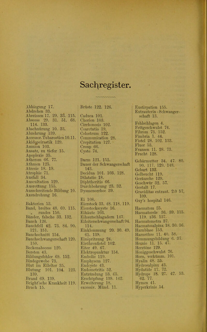 Sacl:\register. Abbiegung 17. Abdrehen 33. Abreissen 17. 29. 33. 115. Abscess 29. 31. 51. 68. 114. 133. Abschntirung 10. 33. Abzehrung 139. Accessor. Tubarostien 10.11. Akid(jpeirastik 129. Amnion 103. Ansatz, zu tiefer 15. Apoplexie 35. Atherom 66. 77. Athmen 125. Atresie 18. 19. Atrophie 71. Ausfall 34. Auscultation 129. Ausrottung 155. Ausschreitende Bildung 10. Axendrehung 16. Bakterien 53. Band, breites 48. 69. 115. „ rundes 150. Bänder, falsche 33. 132. Bauch 126. Bauchfell 62. 73. 84. 90. 121. 151. Bauchschnitt 154. Bauchschwangerschaft 120. 150. Beckenabscess 120. Bersten 43. Bildungsfehler 69. 152. Bindegewebe 73. Blut im Eileiter 35. Blutung 101. 104. 123. 139. Brand 69. 139. Bright'sche Krankheit 119. Bruch 15. Brüste 122. 126. Caduca 101. Chorion 103. Cirrhonosis 102. Coarctatio 19. Colostrum 122. Communication 28. Crepitation 127. Croup 66. Cyste 74. Darm 121. 153. Dauer der Schwangerschaft 143. Decidua 101. 103. 128. Dilatatio 18. Diplitheritis 66. Durchbohrung 23. 32. Dysmenorrhoe 39. Ei 108. Eierstock 33. 48. 118. 119. Eierstockscyste 16. Eihäute 103. Eihautschlagadern 147. Eileiterschwangerschaft 94. 114. Einklemmung 20. 30. 49. 65. 139. Einspritzung 24. Eiröhrenfistel 102. Eiter 49. 67. Elektropunktur 154. Emboüe 119. Emphysem 127. Endcyste 43. Endometritis 52. Entzündung 53. G5. Erschöpfung 139. 142. Erweiterung 18. excessiv. Münd. 11. Exstirpation 155. Extrauterin - Schwanger- schaft 13. Fehlschlagen 4. Fettgeschwulst 74. Fibrom 73. 152. Fimbria 1. 44. Fistel 28. 102. 133. Fluor 53. Fransen 11. 28. 73. Frucht 128. Gebärmutter 34. 47. 80. 90. 117. 129. 148. Geburt 132. Gelbsucht 119. Geräusche 129. Geschwür 32. 57. Gestalt 17. Graviditas extraut. 2.0 57, 109. Guy's hospital 146. Haematom 35. Haematocele 36. 39. 115. 119. 136. 137. Haematometra 37. Haematosalpinx 18. 30. 36. Harnblase 153. Harnröhre 11. 40. 58. Hemmungsbildung 6. 37. Hevnie 11. 15. 47. Herztöne 129. Honiggeschwulst 76. Horn, verkümm. 101. Hyalin 48. 55. Hydrosalpinx 43. Hydatide 17. 72. Hydrops 18. 27. 42. 53. 62. 77. H}'men 41. Hyperkrinie 54.