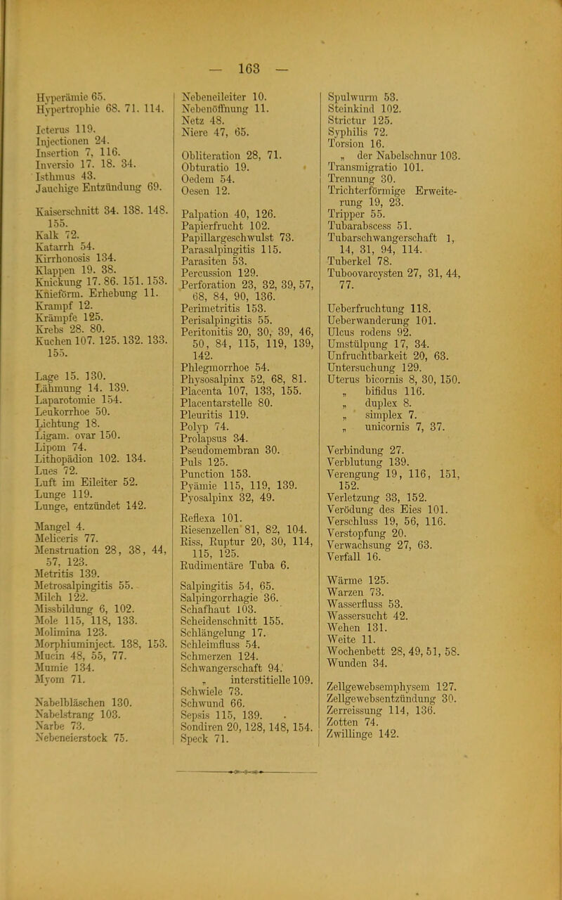 Hyperämie 65. Hypertrophie 68. 71. 114. Icterus 119. Injectionen 24. Insertion 7, 116. Inversio 17. 18. 34. Isthmus 43. Jauchige Entzündung 69. Kaiserschnitt 34. 138. 148. 155. Kalk 72. Katarrh 54. Kirrhonosis 134. Klappen 19. 38. Kiückung 17. 86. 151.153. Kniefönu. Erhebung 11. Krampf 12. Krämpfe 125. Krehs 28. 80. Kuchen 107. 125.132. 133. 155. Lage 15. 130. Lähmung 14. 139. Laparotomie 154. Leukorrhoe 50. Lichtung 18. Ligam. ovar 150. Lipom 74. Lithopädion 102. 134. Lues 72. Luft im Eileiter 52. Lunge 119. Lunge, entzündet 142. Mangel 4. Meliceris 77. Menstruation 28, 38, 44, 57. 123. Metritis 139. Metrosalpingitis 55. Milch 122. Mis-sbüdung 6, 102. Mole 115, IIB, 133. Molimina 123. Morphiuminject. 138, 153. Mucin 48, 55, 77. Mumie 134. Myom 71. Nabelbläschen 130. Nabelstrang 103. Narbe 73. Nebeneierstock 75. Nebeneileiter 10. Nebenötfnung 11. Netz 48. Niere 47, 65. Obliteration 28, 71. Obturatio 19. • Oedem 54. Oesen 12. Palpation 40, 126. Papierfrucht 102. Papillargeschwulst 73. ParaSalpingitis 115. Parasiten 53. Percussion 129. Perforation 23, 32, 39, 57, 68, 84, 90, 136. Perimetritis 153. Perisalpingitis 55. Peritonitis 20, 30, 39, 46, 50, 84, 115, 119, 139, 142. Phlegmorrhoe 54. Physosalpinx 52, 68, 81. Placenta 107, 133, 155. Placentarstelle 80. Pleuritis 119. Polyp 74. Prolapsus 34. Pseudomembran 30. Puls 125. Punction 153. Pyämie 115, 119, 139. Pyosalpinx 32, 49. Eeflexa 101. Riesenzellen 81, 82, 104. Riss, Ruptur 20, 30, 114, 115, 125. Rudimentäre Tuba 6. Salpingitis 54, 65. Salpingorrhagie 36. Schafhaut 103. Scheidenschnitt 155. Schlängelung 17. Schleimfluss 54. Schmerzen 124. Schwangerschaft 94.' „ interstitielle 109. Schwiele 73. Schwund 66. Sepsis 115, 139. Sondiren 20,128,148, 154. Speck 71. Spulwurm 53. Steinkind 102. Strictur 125. Syphilis 72. Torsion 16. „ der Nabelschnur 103. Transmigratio 101. Trennung 30. Trichterförmige Erweite- rung 19, 23. Tripper 55. Tubarabscess 51. Tubarsch wangerschaft 1, 14, 31, 94, 114. Tuberkel 78. Tuboovarcysten 27, 31, 44, 77. Ueberfruchtung 118. Ueberwanderung 101. Ulcus rodens 92. Umstülpung 17, 34. Unfruchtbarkeit 20, 63. Untersuchung 129. Uterus bicornis 8, 30, 150. „ bifidus 116. „ duplex 8. „ simplex 7. „ unicornis 7, 37. Verbindung 27. Verblutung 139. Verengung 19, 116, 151, 152. Verletzung 33, 152. Verödung des Eies 101. Verschluss 19, 56, 116. Verstopfung 20. Verwachsung 27, 63. Verfall 16. Wärme 125. Warzen 73. Wasserfluss 53. Wassersucht 42. Wehen 131. Weite 11. Wochenbett 28,49,51, 58. Wunden 34. Zellgewebsemphysem 127. Zellgewebsentzündung 30. Zerreissung 114, 136. Zotten 74. Zwillinge 142. -5—S-»=