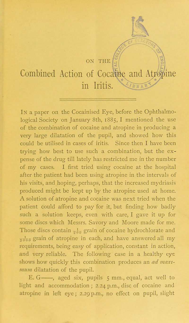 In a paper on the Cocainised Eye, before the Ophthalmo- logical Society on January 8th, 1885, I mentioned the use of the combination of cocaine and atropine in producing a very large dilatation of the pupil, and showed how this could be utilised in cases of iritis. Since then I have been trying how best to use such a combination, but the ex- pense of the drug till lately has restricted me in the number of my cases. I first tried using cocaine at the hospital after the patient had been using atropine in the intervals of his visits, and hoping, perhaps, that the increased mydriasis produced might be kept up by the atropine used at home. A solution of atropine and cocaine was next tried when the patient could afford to pay for it, but finding how badly such a solution keeps, even with care, I gave it up for some discs which Messrs. Savory and Moore made for me. Those discs contain -^^^ grain of cocaine hydrochlorate and ■jiiVo grain of atropine in each, and have answered all my requirements, being easy of application, constant in action, and very reliable. The following case in a healthy eye shows how quickly this combination produces an ad niaxt- miim dilatation of the pupil. E. G , aged six, pupils 5 mm., equal, act well to light and accommodation; 2.24 p.m., disc of cocaine and atropine in left eye; 2,29p.m., no effect on pupil, slight