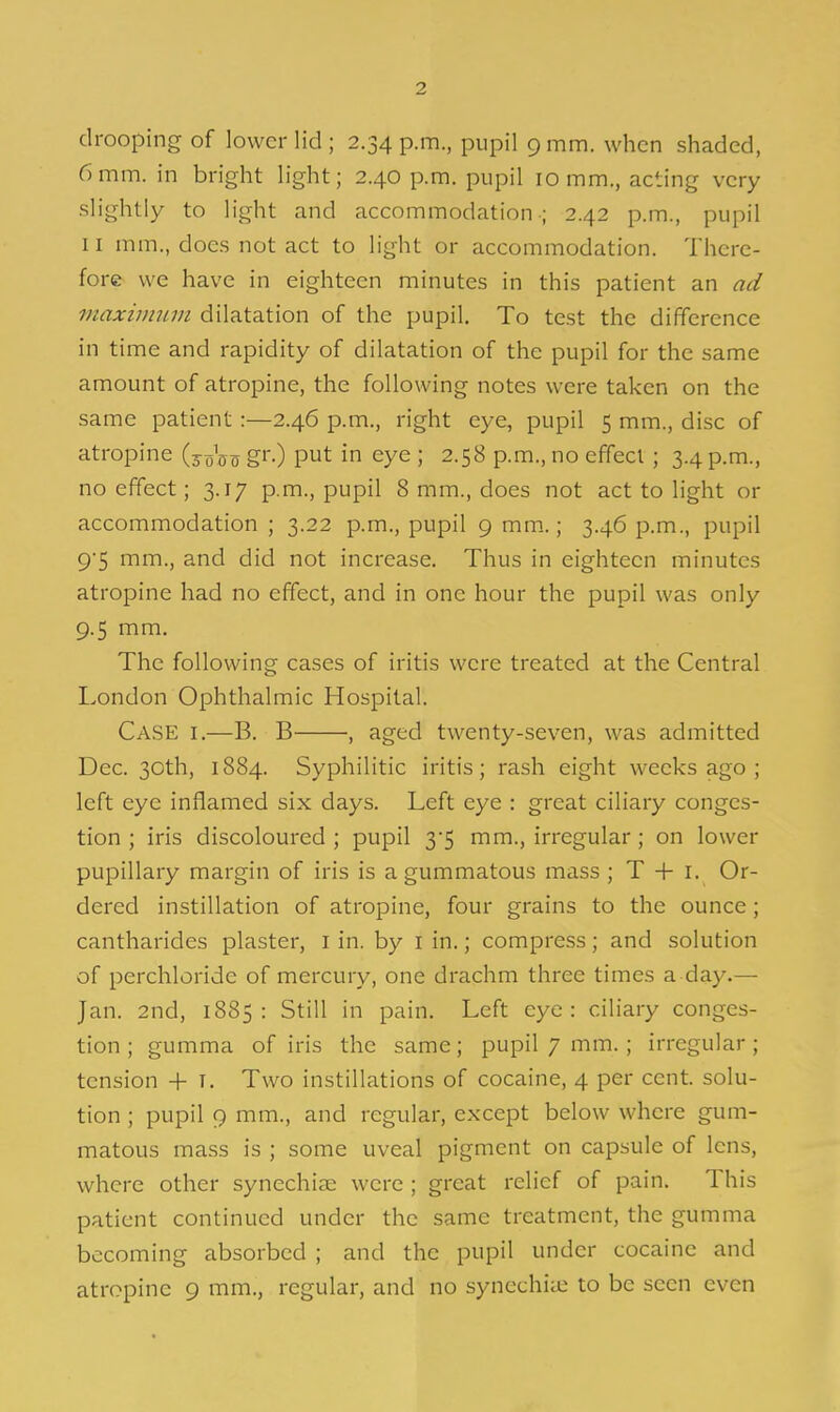 drooping of lower lid ; 2.34 p.m., pupil 9 mm. when shaded, 6mm. in bright light; 2.40 p.m. pupil 10 mm., acting very slightly to light and accommodation-; 2.42 p.m., pupil II mm., does not act to light or accommodation. There- fore we have in eighteen minutes in this patient an ad maxiimnn dilatation of the pupil. To test the difference in time and rapidity of dilatation of the pupil for the same amount of atropine, the following notes were taken on the same patient:—2.46 p.m., right eye, pupil 5 mm., disc of atropine (joVtj gr.) put in eye ; 2.58 p.m., no effect ; 3.4 p.m., no effect; 3.17 p.m., pupil 8 mm., does not act to light or accommodation ; 3.22 p.m., pupil 9 mm.; 3.46 p.m., pupil 95 mm., and did not increase. Thus in eighteen minutes atropine had no effect, and in one hour the pupil was only 9.5 mm. The following cases of iritis were treated at the Central London Ophthalmic Hospital. Case i,—B. B , aged twenty-seven, was admitted Dec. 30th, 1884. Syphilitic iritis; rash eight weeks ago ; left eye inflamed six days. Left eye : great ciliary conges- tion ; iris discoloured; pupil 3'5 mm., irregular; on lower pupillary margin of iris is a gummatous mass ; T + i. Or- dered instillation of atropine, four grains to the ounce; cantharides plaster, i in. by i in.; compress; and solution of perchloride of mercury, one drachm three times a day.— Jan. 2nd, 1885: Still in pain. Left eye: ciliary conges- tion; gumma of iris the same; pupil 7 mm.; irregular; tension -f i. Two instillations of cocaine, 4 per cent, solu- tion ; pupil 9 mm., and regular, except below where gum- matous mass is ; some uveal pigment on capsule of lens, where other synechijE were ; great relief of pain. This patient continued under the same treatment, the gumma becoming absorbed ; and the pupil under cocaine and atropine 9 mm., regular, and no synechia; to be seen even