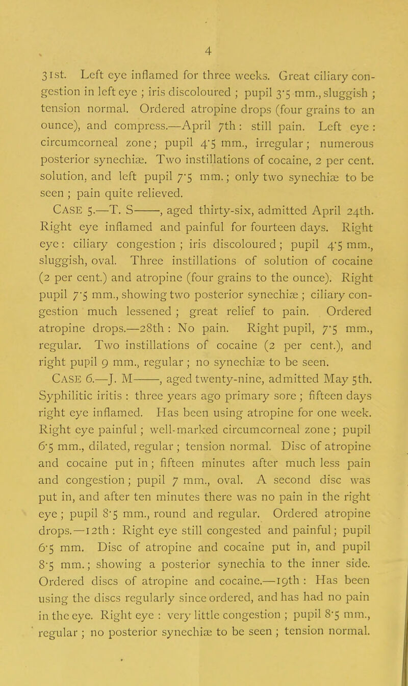 31st. Left eye inflamed for three weeks. Great ciliary con- gestion in left eye ; iris discoloured ; pupil 3-5 mm., sluggish ; tension normal. Ordered atropine drops (four grains to an ounce), and compress.—April 7th : still pain. Left eye : circumcorneal zone; pupil 4*5 mm., irregular; numerous posterior synechise. Two instillations of cocaine, 2 per cent, solution, and left pupil 7'5 mm.; only two synechias to be seen ; pain quite relieved. Case 5.—T. S , aged thirty-six, admitted April 24th. Right eye inflamed and painful for fourteen days. Right eye: ciliary congestion ; iris discoloured; pupil 45 mm., sluggish, oval. Three instillations of solution of cocaine (2 per cent.) and atropine (four grains to the ounce). Right pupil 7'5 mm., showing two posterior synechiae ; ciliary con- gestion much lessened ; great relief to pain. Ordered atropine drops.—28th : No pain. Right pupil, 7*5 mm., regular. Two instillations of cocaine (2 per cent.), and right pupil 9 mm., regular; no synechiae to be seen. Case 6.—J. M , aged twenty-nine, admitted May 5th. Syphilitic iritis : three years ago primary sore ; fifteen days right eye inflamed. Has been using atropine for one week. Right eye painful; well-marked circumcorneal zone ; pupil 6'5 mm., dilated, regular ; tension normal. Disc of atropine and cocaine put in; fifteen minutes after much less pain and congestion; pupil 7 mm., oval. A second disc was put in, and after ten minutes there was no pain in the right eye; pupil 8'5 mm., round and regular. Ordered atropine drops.—I2th: Right eye still congested and painful; pupil &S mm. Disc of atropine and cocaine put in, and pupil 85 mm.; showing a posterior synechia to the inner side. Ordered discs of atropine and cocaine.—19th : Has been using the discs regularly since ordered, and has had no pain in the eye. Right eye : very little congestion ; pupil 8-5 mm., regular ; no posterior synechia; to be seen ; tension normal.