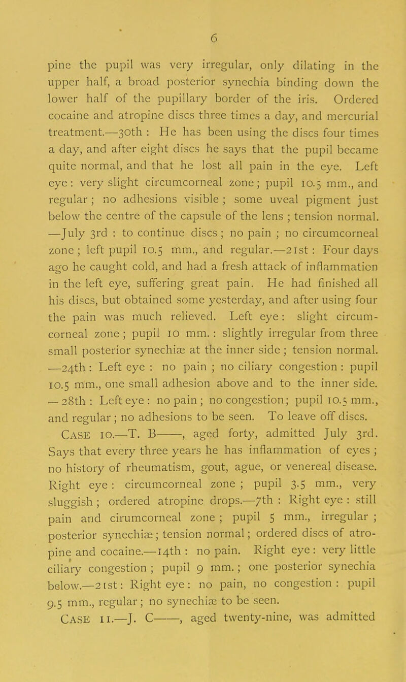 pine the pupil was very irregular, only dilating in the upper half, a broad posterior synechia binding down the lower half of the pupillary border of the iris. Ordered cocaine and atropine discs three times a day, and mercurial treatment.—30th : He has been using the discs four times a day, and after eight discs he says that the pupil became quite normal, and that he lost all pain in the eye. Left eye: very slight circumcorneal zone; pupil 10.5 mm., and regular ; no adhesions visible ; some uveal pigment just below the centre of the capsule of the lens ; tension normal. —July 3rd : to continue discs ; no pain ; no circumcorneal zone; left pupil 10.5 mm., and regular.—21st: Four days ago he caught cold, and had a fresh attack of inflammation in the left eye, suffering great pain. He had finished all his discs, but obtained some yesterday, and after using four the pain was much relieved. Left eye: slight circum- corneal zone ; pupil 10 mm.: slightly irregular from three small posterior synechiae at the inner side; tension normal. —24th : Left eye : no pain ; no ciliary congestion : pupil 10.5 mm., one small adhesion above and to the inner side. — 28th: Left eye: no pain ; no congestion; pupil 10.5 mm., and regular; no adhesions to be seen. To leave off discs. Case 10.—T. B , aged forty, admitted July 3rd. Says that every three years he has inflammation of eyes ; no history of rheumatism, gout, ague, or venereal disease. Right eye: circumcorneal zone ; pupil 3.5 mm., very sluggish ; ordered atropine drops.—7th : Right eye : still pain and cirumcorneal zone ; pupil 5 mm., irregular ; posterior synechias; tension normal; ordered discs of atro- pine and cocaine.—14th : no pain. Right eye : very little ciliary congestion ; pupil 9 mm.; one posterior synechia bglow.—2ist: Right eye: no pain, no congestion: pupil 9.5 mm., regular; no synechia to be seen. Case 11.—J. C , aged twenty-nine, was admitted