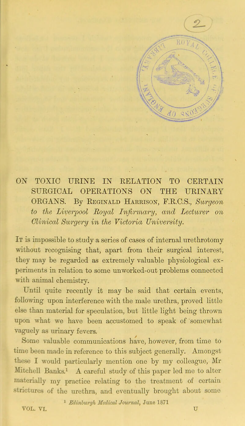 ON TOXIC URINE IN RELATION TO CERTAIN SURGICAL OPERATIONS ON THE URINARY ORGANS. By Reginald Harrison, F.R.C.S., Surgeon to the Liveiyool Royal Infirmary, and Lecturer on Clinical Surgery in the Victoria University. It is impossible to study a series of cases of internal iirettirotomy without recognising that, apart from their surgical interest, they may be regarded as extremely valuable physiological ex- periments in relation to some unworked-out problems connected with animal chemistry. UntU quite recently it may be said that certain events, following upon interference with the male urethra, proved little else than material for speculation, but little light being thrown upon what we have been accustomed to speak of somewhat vaguely as urinary fevers. Some valuable communications have, however, from time to time been made in reference to this subject generally. Amongst thase I would particularly mention one by my colleague, Mr Mitchell Banks.^ A careful study of this paper led me to alter materially my practice relating to the treatment of certain strictures of the urethra, and eventually brought about some ^ Ediriburgh Medical Jowmal, June 1871 VOL. VI. U