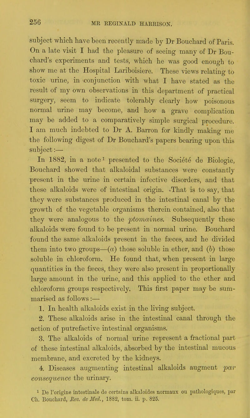 subject which have been recently nrade by Dr Bouchard of Paris. On a late visit I had the pleasure of seeing many of Dr Bou- chard's experiments and tests, which he was good enough to show me at the Hospital Lariboisiere. These views relating to toxic urine, in conjunction with what I have stated as the result of my own observations in this department of practical surgery, seem to indicate tolerably clearly how poisonous normal urine may become, and how a grave complication may be added to a comparatively simple surgical procedure. I am much indebted to Dr A. Barron for kindly making me the following digest of Dr Bouchard's papers bearing upon this subject:— In 1882, in a note^ presented to the Society de Biologic, Bouchard showed that alkaloidal substances were constantly present in the urine in certain infective disorders, and that these alkaloids were of intestinal origin. .That is to say, that they were substances produced in the intestinal canal by the growth of the vegetable organisms therein contained, also that they were analogous to the ptomaines. Subsequently these alkaloids were found to be present in normal urine. Bouchard found the same alkaloids present in the faeces, and he divided them into two groups—(a) those soluble in ether, and (h) those soluble in chloroform. He found that, when present in large quantities in the faeces, they were also present in proportionally large amount in the urine, and this applied to the ether and chloroform groups respectively. This first paper may be sum- marised as follows:— 1. In health alkaloids exist in the living subject. 2. These alkaloids arise in the intestinal canal through the action of putrefactive intestinal organisms. 3. The alkaloids of normal urine represent a fractional part of these intestinal alkaloids, absorbed by the intestinal mucous membrane, and excreted by the kidneys. 4. Diseases augmenting intestinal alkaloids augment ^^a?' consequence the urinary. 1 De I'origine intestinale de certnins alkaloides normaux ou patliologiques, par Ch. Bouchard, Ecv. dcMed., 1882, torn. ii. p. 825. A