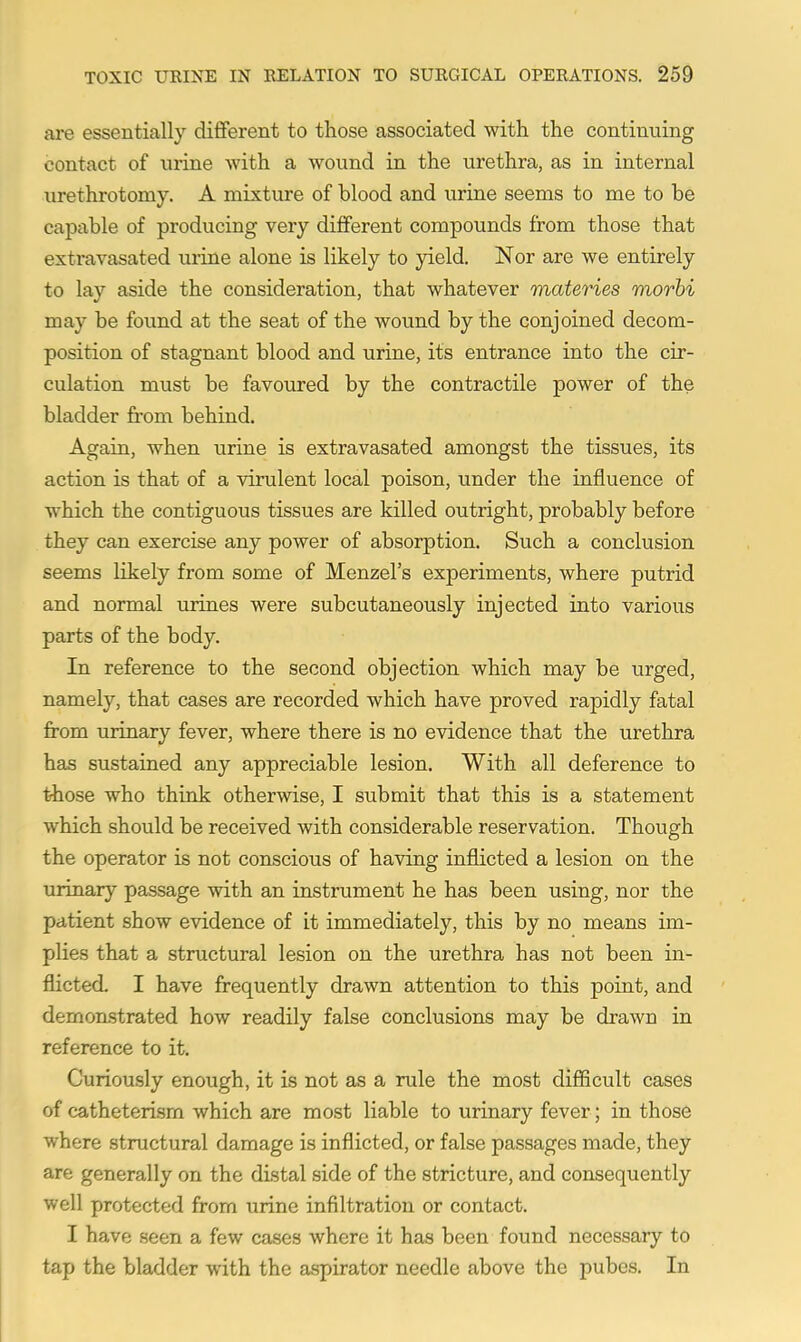 are essentially different to those associated with the continuing contact of nrine with a wound in the urethra, as in internal urethrotomy. A mixture of blood and urine seems to me to be capable of producing very different compounds from those that extravasated urine alone is likely to yield. Nor are we entirely to lay aside the consideration, that whatever materies morhi may be found at the seat of the wound by the conjoined decom- position of stagnant blood and urine, its entrance into the cir- culation must be favoured by the contractile power of the bladder from behind. Again, when urine is extravasated amongst the tissues, its action is that of a virulent local poison, under the influence of which the contiguous tissues are killed outright, probably before they can exercise any power of absorption. Such a conclusion seems likely from some of Menzel's experiments, where putrid and normal urines were subcutaneously injected into various parts of the body. In reference to the second objection which may be urged, namely, that cases are recorded which have proved rapidly fatal from urinary fever, where there is no evidence that the urethra has sustained any appreciable lesion. With all deference to ihose who think otherwise, I submit that this is a statement which should be received with considerable reservation. Though the operator is not conscious of having inflicted a lesion on the urinary passage with an instrument he has been using, nor the patient show evidence of it immediately, this by no means im- plies that a structural lesion on the urethra has not been in- flicted. I have frequently drawn attention to this point, and demon-strated how readily false conclusions may be drawn in reference to it. Curiously enough, it is not as a rule the most difficult cases of catheterism which are most liable to urinary fever; in those where structural damage is inflicted, or false passages made, they are generally on the distal side of the stricture, and consequently well protected from urine infiltration or contact. I have seen a few cases where it has been found necessary to tap the bladder with the aspirator needle above the pubes. In