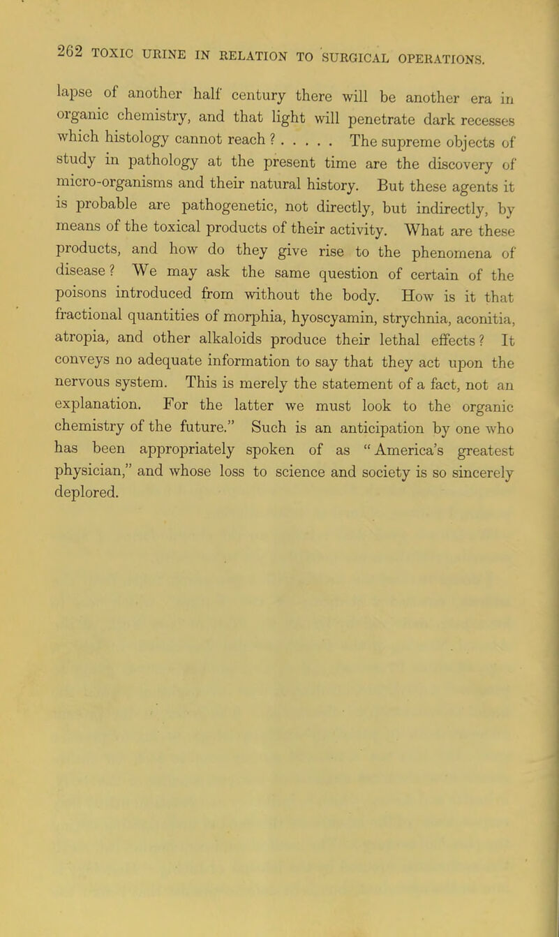 lapse of another half century there will be another era in organic chemistry, and that light will penetrate dark recesses which histology cannot reach ? The supreme objects of study in pathology at the present time are the discovery of micro-organisms and their natural history. But these agents it is probable are pathogenetic, not directly, but indirectly, by means of the toxical products of their activity. What are these products, and how do they give rise to the phenomena of disease? We may ask the same question of certain of the poisons introduced from without the body. How is it that fractional quantities of morphia, hyoscyamin, strychnia, aconitia, atropia, and other alkaloids produce their lethal effects? It conveys no adequate information to say that they act upon the nervous system. This is merely the statement of a fact, not an explanation. For the latter we must look to the organic chemistry of the future. Such is an anticipation by one who has been appropriately spoken of as America's greatest physician, and whose loss to science and society is so sincerely deplored.