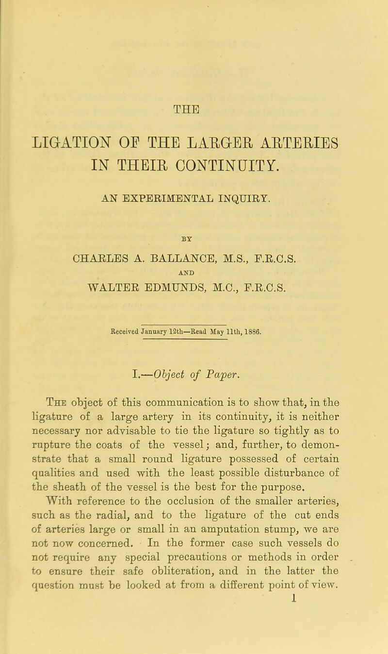 LIGATION OF THE LAEQER AETERIES IN THEIE CONTINUITY. AN EXPERIMENTAL INQUIRY. BT CHAELES A. BALLANCE, M.S., F.E.C.S. AND WALTEE EDMUNDS, M.C., F.E.C.S. Received January 12th—Read May 11th, 1886. I.—Object of Paper. The object of this communication is to show that, in tlie ligature of a large artery in its continuity, it is neither necessary nor advisable to tie the ligature so tightly as to rupture the coats of the vessel; and, further, to demon- strate that a small round ligature possessed of certain qualities and used with the least possible disturbance of the sheath of the vessel is the best for the purpose. With reference to the occlusion of the smaller arteries, such as the radial, and to the ligature of the cut ends of arteries large or small in an amputation stump, we are not now concerned. In the former case such vessels do not require any special precautions or methods in order to ensure their safe obliteration, and in the latter the question must be looked at from a different point of view.