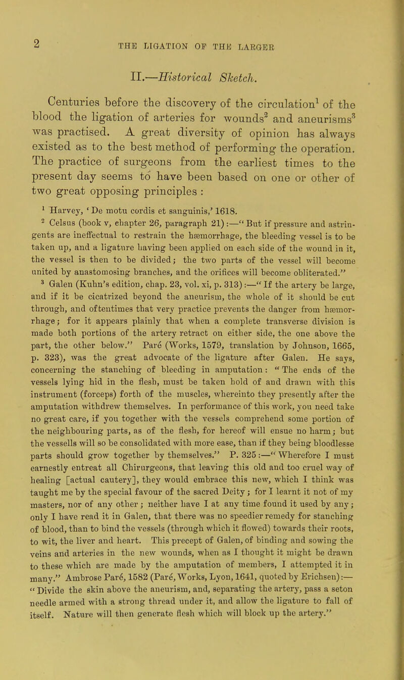 II.—Historical 8hetch. Centuries before the discovery of the circulation^ of the blood the ligation of arteries for wounds^ and aneurisms^ was practised. A great diversity of opinion has always existed as to tbe best metbod of performing the operation. The practice of surgeons from tbe earliest times to the present day seems to have been based on one or other of two great opposing principles : ' Harvey, ' De motu cordis et sanguinis,' 1618. 2 Celsus (book v, chapter 26, paragraph 21) :— But if pressure and astrin- gents are ineffectual to restrain the hsemorrhage, the bleeding vessel is to be taken up, and a ligature having been applied on each side of the wound in it, the vessel is then to be divided; the two parts of the vessel will become united by anastomosing branches, and the orifices will become obliterated. ' Galen (Kuhn's edition, chap. 23, vol. xi, p. 313) :— If the artery be large, and if it be cicatrized beyond the aneurism, the whole of it should be cut through, and oftentimes that very practice prevents the danger from hajmor- rhage; for it appears plainly that when a complete transverse division is made both portions of the artery retract on either side, the one above the part, the other below. Pare (Works, 1579, translation by Johnson, 1665, p. 323), was the great advocate of the ligature after Galen. He says, concerning the stanching of bleeding in amputation:  The ends of the vessels lying hid in the flesh, must be taken hold of and drawn with this instrument (forceps) forth of the muscles, whereinto they presently after the amputation withdrew themselves. In performance of this work, you need take no great care, if you together with the vessels comprehend some portion of the neighbouring parts, as of the flesh, for hereof will ensue no harm; but the vessells will so be consolidated with more ease, than if they being bloodlesse parts should grow together by themselves. P. 325:— Wherefore I must earnestly entreat all Chirurgeons, that leaving this old and too cruel way of healing [actual cautery], they would embrace this new, which I think was taught me by the special favour of the sacred Ueity; for I learnt it not of my masters, nor of any other; neither have I at any time found it used by any; only I have read it in Galen, that there was no speedier remedy for stanching of blood, than to bind the vessels (throiigh which it flowed) towards their roots, to wit, the liver and heart. This precept of Galen, of binding and sowing the veins and arteries in the new wounds, when as I thought it might be drawn to these which are made by the amputation of members, I attempted it in many. Ambrose Par6,1582 (Par^, Works, Lyon, 1641, quoted by Erichsen):—  Divide the skin above the aneurism, and, separating the artery, pass a seton needle armed with a strong thread under it, and allow the ligature to fall of itself. Nature will then generate flesh which will block up the artery.