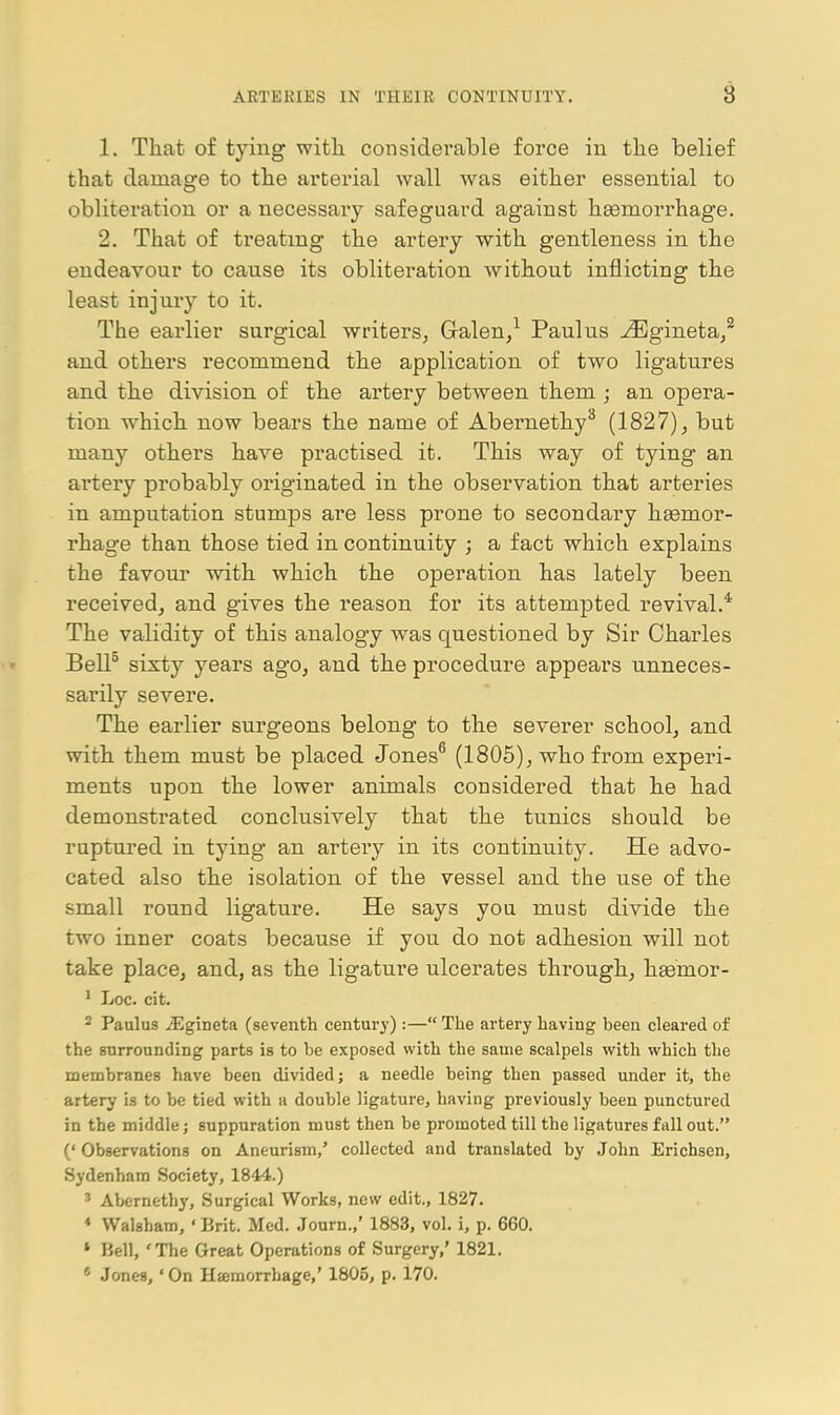 1. That of tying witli considerable force in the belief that damage to the arterial wall was either essential to obliteration or a necessary safeguard against hgemorrhage. 2. That of treating the artery with gentleness in the endeavour to cause its obliteration without inflicting the least injury to it. The earlier surgical writers, Galen/ Paul us -^^jgineta,^ and others recommend the application of two ligatures and the division of the ai'tery between them ; an opera- tion which now bears the name of Abernethy^ (1827), but many others have practised it. This way of tying an artery probably originated in the observation that arteries in amputation stumps are less prone to secondary haemor- rhage than those tied in continuity ; a fact which explains the favom* with which the operation has lately been received, and gives the reason for its attempted revival.* The validity of this analogy was questioned by Sir Charles BelP sixty years ago, and the procedure appears unneces- sarily severe. The earlier surgeons belong to the severer school, and with them must be placed Jones^ (1805), who from experi- ments upon the lower animals considered that he had demonstrated conclusively that the tunics should be ruptured in tying an artery in its continuity. He advo- cated also the isolation of the vessel and the use of the small round ligature. He says you must divide the two inner coats because if you do not adhesion will not take place, and, as the ligature ulcerates through, heemor- ' Loc. cit. 2 Paulus iEgineta (seventh century) :— The artery having been cleared of the surrounding parts is to be exposed with the same scalpels with which the membranes have been divided; a needle being then passed under it, the artery is to be tied with a double ligature, having previously been punctured in the middle; suppuration must then be promoted till the ligatures fall out. (' Observations on Aneurism,' collected and translated by John Erichsen, Sydenham Society, 1844.) ' Abernethy, Surgical Works, new edit., 1827. * Walsham, ' Brit. Med. Journ.,' 1883, vol. i, p. 660. » Bell, The Great Operations of Surgery,' 1821. « Jones, 'On Hjemorrhage,' 1805, p. 170.