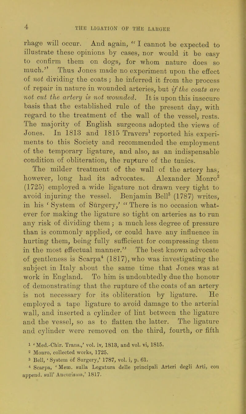 rhage will occur. And again,  I cannot be expected to illustrate these opinions by cases, nor would it be easy to confirm them on dogs, for whom nature does so much. Thus Jones made no experiment upon the effect of not dividing the coats; he inferred it from the process of repair in nature in wounded arteries, but if the coats are not cut the artery is not wounded. It is upon this insecure basis that the established rule of the present day, with regard to the treatment of the wall of the vessel, rests. The majority of English surgeons adopted the views of Jones. In 1813 and 1815 Travers^ reported his experi- ments to this Society and recommended the employment of the temporary ligature, and also, as an indispensable condition of obliteration, the rupture of the tunics. The milder treatment of the wall of the arteiy has, however, long had its advocates. Alexander Monro^ (1725) employed a wide ligature not drawn very tight to avoid injuring the vessel. Benjamin Bell^ (1787) wi-ites, in his ' System of Surgery,'  There is no occasion what- ever for making the ligature so tight on arteries as to run any risk of dividing them ; a much less degree of pressure than is commonly applied, or could have any influence in hurting them, being fully sufiicient for compressing them in the most effectual manner. The best known advocate of gentleness is Scarpa* (1817), who was investigating the subject in Italy abou.t the same time that Jones was at work in England. To him is undoubtedly due the honour of demonstrating that the rupture of the coats of an artery is not necessary for its obliteration by ligature. He employed a tape ligature to avoid damage to the arterial wall, and inserted a cylinder of lint between the ligature and the vessel, so as to flatten the latter. The ligature and cylinder were removed on the third, fourth, or fifth 1 • Med.-Chir. Trans.,' vol. iv, 1813, and vol. vi, 1815. 2 Monro, collected works, 1725. 3 Bell, ' System of Surgery,' 1787, vol. i, p. 61. •' Scarpa, 'Mem. sulla Legatura delle principal! Arteri degli Arti, con append, sull' Auuurisiiia,' 1817.