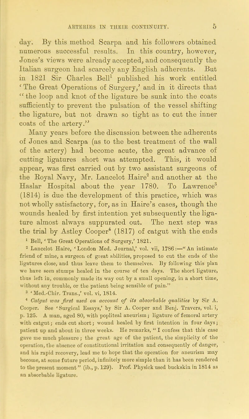 day. By this method Scarpa and his followers obtained numerous successful results. In this country, however, Jones's views were already acceptedj and consequently the Italian surgeon had scarcely any English adherents. But in 1821 Sir Charles Bell^ published his work entitled ' The Great Operations of Surgery/ and in it directs that '^the loop and knot of the ligature be sunk into the coats sufficiently to prevent the pulsation of the vessel shifting the ligature, but not drawn so tight as to cut the inner coats of the artery. Many years before the discussion between the adherents of Jones and Scarpa (as to the best treatment of the wall of the artery) had become acute, the great advance of cutting ligatures short was attempted. This, it would appear, was first carried out by two assistant surgeons of the Eoyal Navy, Mr. Lancelot Haire*^ and another at the Haslar Hospital about the year 1780. To Lawrence^ (1814) is due the development of this practice, which was not wholly satisfactory, for, as in Haire^s cases, though the wounds healed by first intention yet subsequently the liga- ture almost always suppurated out. The next step was the trial by Astley Cooper* (1817) of catgut with the ends ' Bell, 'The Great Operations of Surgery,' 1821. * Lancelot Haire, ' London Med. Journal,' vol. vii, 1786:— An intimate friend of mine, a surgeon of great abilities, proposed to cut the ends of the ligatures close, and thus leave them to themselves. By following this plan we have seen stumps healed in the course of ten days. The short ligature, thus left in, commonly made its way out by a small opening, in a short time, without any trouble, or the patient being sensible of pain. » ' Med.-Chir. Trans.,' vol. vi, 1814. * Catgut was first used on account of its absorbable qualities by Sir A. Cooper. See 'Surgical Essays,' by Sir A. Cooper and Benj. Travers, vol. i, p. 125. A man, aged 80, with popliteal aneurism; ligature of femoral artery with catgut; ends cut short; wound healed by first intention in four days; patient up and about in three weeks. He remarks,  I confess that this case gave me much pleasure; the great age of the patient, the simplicity of the operation, the absence of constitutional irritation and consequently of danger, and his rapid recovery, lead me to hope that the operation for aneurism may become, at some future period, infinitely more simple than it has been rendered to the present moment (ib., p. 129). Prof. Physick used buckskin in 1814 as an absorbable ligature.