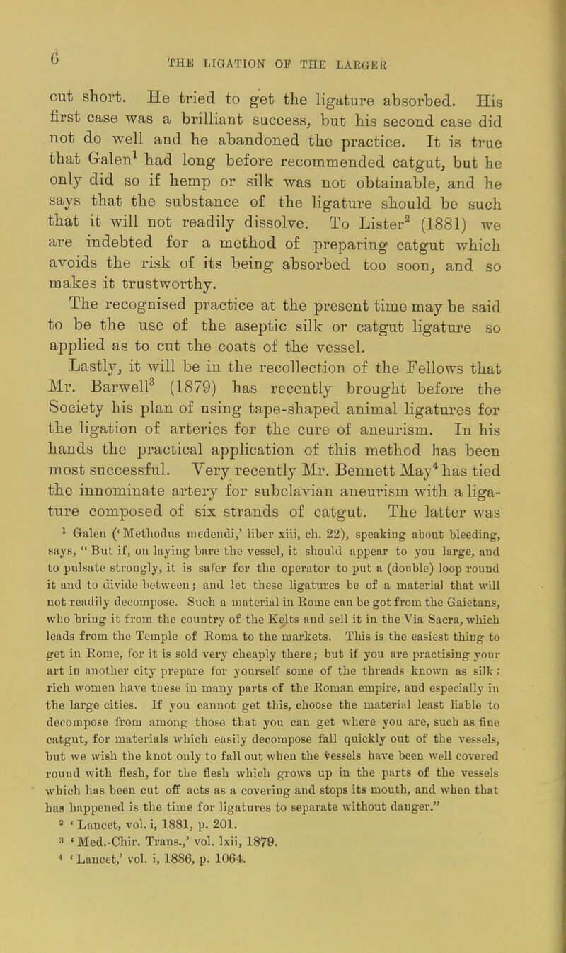 THE LIGATION OF THE LARGER cut short. He tried to get the ligature absorbed. His first case was a brilliant success, but his second case did not do well and he abandoned the practice. It is true that G-alen^ had long before recommended catgut, but he only did so if hemp or silk was not obtainable, and he says that the substance of the ligature should be such that it will not readily dissolve. To Lister^ (1881) we are indebted for a method of preparing catgut which avoids the risk of its being absorbed too soon, and so makes it trustworthy. The recognised practice at the present time may be said to be the use of the aseptic silk or catgut ligature so applied as to cut the coats of the vessel. Lastly, it will be in the recollection of the Fellows that Mr. Barwell^ (1879) has recently brought before the Society his plan of using tape-shaped animal ligatures for the ligation of arteries for the cure of aneurism. In his hands the practical application of this method has been most successful. Very recently Mr. Bennett May* has tied the innominate artery for subclavian aneurism with a liga- ture composed of six strands of catgut. The latter was ' Galeu ('Metliodus medendi/ liber xiii, ch. 22), speaking about bleeding, saySj  But if, on laying bare the vessel, it should appear to you large, and to pulsate strongly, it is safer for the operator to put a (double) loop round it and to divide between; and let these ligatures be of a material that will not readily decompose. Such a material in Eome can be got from the Gaietans, who bring it from the country of the Kelts and sell it in the Via Sacra, which leads from the Temple of Roma to the markets. This is the easiest thing to get in Rome, for it is sold very cheaply there; but if you are practising your art in another city prepare for yourself some of the threads known as silk; rich women have these in many parts of the Roman empire, and especially in the large cities. If you cannot get this, choose the material least liable to decompose from among those that you can get where you are, such as fine catgut, for materials which easily decompose fall quickly out of the vessels, but we wish the knot only to fall out when the vessels have been well covered round with flesh, for tlie flesh which grows up in the parts of the vessels which has been cut ofE acts as a covering and stops its mouth, and when that has happened is the time for ligatures to separate without danger. « ' Lancet, vol. i, 1881, p. 201. 3 ' Med.-Chir. Trans.,' vol. Ixii, 1879. * ' Lancet,' vol. i, 1886, p. 1064.