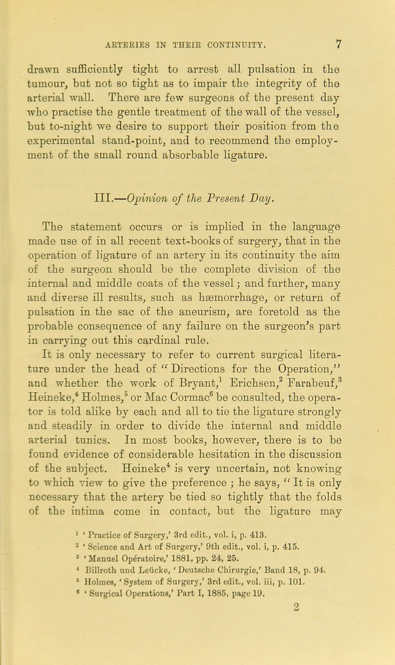 drawn suflSciently tight to arrest all pulsation in tlie tumour, but not so tiglit as to impair the integrity of the arterial wall. There are few surgeons of the present day who practise the gentle treatment of the wall of the vessel, but to-night we desire to support their position from the experimental stand-point, and to recommend the employ- ment of the small round absorbable ligature. III.—Opinion of the Present Day. The statement occurs or is implied in the language made use of in all recent text-books of surgery, that in the operation of ligature of an artery in its continuity the aim of the surgeon should be the complete division of the internal and middle coats of the vessel; and further, many and diverse ill results, such as haemorrhage, or return of pulsation in the sac of the aneurism, are foretold as the probable consequence of any failure on the surgeon's part in carrying out this cardinal rule. It is only necessary to refer to current surgical litera- ture under the head of Directions for the Operation, and whether the work of Bryant,^ Erichsen,^ Farabeuf,^ Heineke,* Holmes,^ or Mac Cormac^ be consulted, the opera- tor is told alike by each and all to tie the ligature strongly and steadily in order to divide the internal and middle arterial tunics. In most books, however, there is to be found evidence of considerable hesitation in the discussion of the subject. Heineke* is very uncertain, not knowing to which view to give the preference ; he says,  It is only necessary that the artery be tied so tightly that the folds of the intima come in contact, but the ligature may ' ' Practice of Surgery/ 3rd edit., vol. i, p. 413. 2 ' Science and Art of Surgery,' 9th edit., vol. i, p. 415. ' ' Manuel Operatoire,' 1881, pp. 24, 25. ■• Billroth und Leiicke, ' Deutsche Chirurgie,' Band 18, p. 94. * Holmes, ' System of Surgery,' 3rd edit., vol. iii, p. 101. • ' Surgical Operations,' Part I, 1885, page 19. 2
