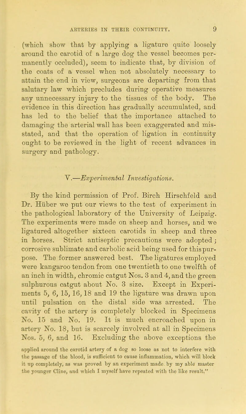 (which show that by applying a ligature quite loosely around the carotid of a large dog the vessel becomes per- manently occluded), seem to indicate that, by division of the coats of a vessel when not absolutely necessary to attain the end in view, surgeons are departing from that salutary law which precludes during operative measures any unnecessary injury to the tissues of the body. The evidence in this direction has gradually accumulated, and has led to the belief that the importance attached to damaging the arterial wall has been exaggerated and mis- stated, and that the operation of ligation in continuity ought to be reviewed in the light of recent advances in surgery and pathology. Y.—Exjperimental Investigations. By the kind permission of Prof. Birch Hirschfeld and Dr. Hiiber we put our views to the test of experiment in the pathological laboratory of the University of Leipzig. The experiments were made on sheep and horses, and we ligatured altogether sixteen carotids in sheep and three in horses. Strict antiseptic precautions were adopted; corrosive sublimate and carbolic acid being used for this pur- pose. The former answered best. The ligatures employed were kangaroo tendon from one twentieth to one twelfth of an inch in width, chromic catgut Nos. 3 and 4, and the green sulphurous catgut about No. 3 size. Except in Experi- ments 5, 6, 15, 16,18 and 19 the ligature was drawn upon until pulsation on the distal side was arrested. The cavity of the artery is completely blocked in Specimens No. 15 and No. 19. It is much encroached upon in artery No. 18, but is scarcely involved at all in Specimens Nos. 5, 6, and 16. Excluding the above exceptions the applied aronnd the carotid artery of a dog so loose as not to interfere with the passage of the blood, is suflBcient to cause inflammation, which will block it up completely, as was proved by an experiment made by my able master the younger Cline, and which I myself have repeated with the like result,