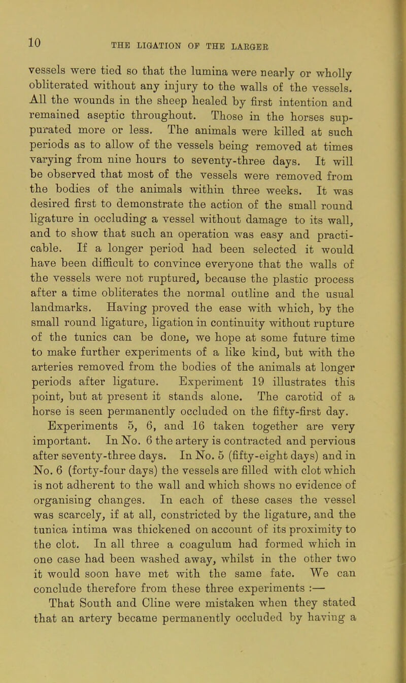 vessels were tied so that the lumina were nearly or wholly obliterated without any injury to the walls of the vessels. All the wounds in the sheep healed by first intention and remained aseptic throughout. Those in the horses sup- purated more or less. The animals were killed at such periods as to allow of the vessels being removed at times varying from nine hours to seventy-three days. It will be observed that most of the vessels were removed from the bodies of the animals within three weeks. It was desired first to demonstrate the action of the small round ligature in occluding a vessel without damage to its wall, and to show that such an operation was easy and practi- cable. If a longer period had been selected it would have been diflEicult to convince everyone that the walls of the vessels were not ruptured, because the plastic process after a time obliterates the normal outline and the usual landmarks. Having proved the ease with which, by the small round ligature, ligation in continuity without rupture of the tunics can be done, we hope at some future time to make further experiments of a like kind, but with the arteries removed from the bodies of the animals at longer periods after ligature. Experiment 19 illustrates this point, but at present it stands alone. The carotid of a horse is seen permanently occluded on the fifty-first day. Experiments 5, 6, and 16 taken together are very important. In No. 6 the artery is contracted and pervious after seventy-three days. In No. 5 (fifty-eight days) and in No. 6 (forty-four days) the vessels are filled with clot which is not adherent to the wall and which shows no evidence of organising changes. In each of these cases the vessel was scarcely, if at all, constricted by the ligature, and the tunica intima was thickened on account of its proximity to the clot. In all three a coagulum had formed which in one case had been washed away, whilst in the other two it would soon have met with the same fate. We can conclude therefore from these three experiments :— That South and Cline were mistaken when they stated that an artery became permanently occluded by having a