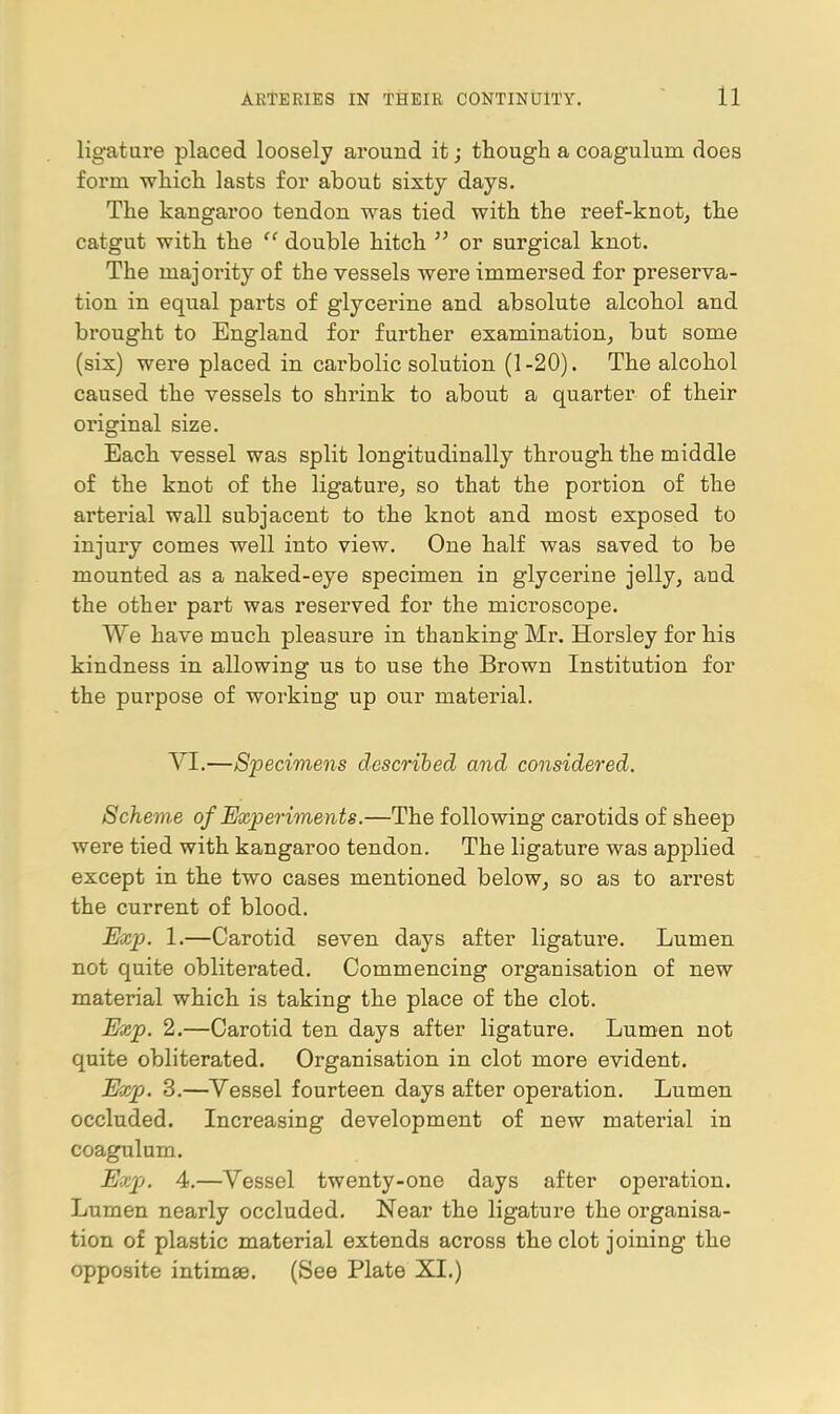 ligature placed loosely around it; though a coagulum does form whicli lasts for about sixty days. The kangaroo tendon was tied with the reef-knot, the catgut with the  double hitch ^' or surgical knot. The majority of the vessels were immersed for preserva- tion in equal parts of glycerine and absolute alcohol and brought to England for further examination, but some (six) were placed in carbolic solution (1-20). The alcohol caused the vessels to shrink to about a quarter of their original size. Each vessel was split longitudinally through the middle of the knot of the ligature, so that the portion of the arterial wall subjacent to the knot and most exposed to injury comes well into view. One half was saved to be mounted as a naked-eye specimen in glycerine jelly, and the other part was reserved for the microscope. We have much pleasure in thanking Mr. Horsley for his kindness in allowing us to use the Brown Institution for the purpose of working up our material. YI.—Specimens described and considered. Scheme of Experiments.—The following carotids of sheep were tied with kangaroo tendon. The ligature was applied except in the two cases mentioned below, so as to arrest the current of blood. Exp. 1.—Carotid seven days after ligature. Lumen not quite obliterated. Commencing organisation of new material which is taking the place of the clot. Exp. 2.—Carotid ten days after ligature. Lumen not quite obliterated. Organisation in clot more evident. Exp. 3.—Vessel fourteen days after operation. Lumen occluded. Increasing development of new material in coagulum. Expj. 4,—Vessel twenty-one days after operation. Lumen nearly occluded. Near the ligature the organisa- tion of plastic material extends across the clot joining the opposite intimae. (See Plate XL)