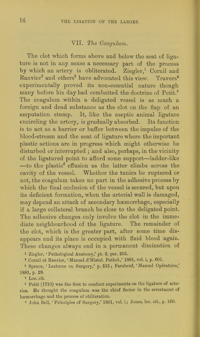 VII. The Goagulum. The clot whicli forms above and below the seat of liga- ture is not in any sense a necessary part of the process by which an artery is obliterated. Ziegler/ Cornil and Ranvier^ and others^ have advocated this view. Travers* experimentally proved its non-essential nature though many before his day had combatted the doctrine of Petit.^ The coagulum within a deligated vessel is as much a foreign and dead substance as the clot on the flap of an amputation stump. It, like the aseptic animal ligature encircling the artery, is gradually absorbed. Its function is to act as a barrier or buffer between the impulse of the blood-stream and the seat of ligature where the important plastic actions are in progress which might otherwise be disturbed or interrupted ; and also, perhaps, in the vicinity of the ligatured point to afford some support—ladder-like —to the plastic^ effusion as the latter climbs across the cavity of the vessel. Whether the tunics be ruptured or not, the coagulum takes no part in the adhesive process by which the final occlusion of the vessel is secured, but upon its deficient formation, when the arterial wall is damaged, may depend an attack of secondary haemorrhage, especially if a large collateral branch be close to the deligated point. The adhesive changes only involve the clot in the imme- diate neighbourhood of the ligature. The remainder of the clot, which is the greater part, after some time dis- appears and its place is occupied with fluid blood again. These changes always end in a permanent diminution of 1 Ziegler,' Pathological Anatomy,' pt. 2, par. 255. 2 Cornil et Ranvier, 'Manuel d'Histol. Patliol./ 1881, vol. i, p. 601. 3 Spence, ' Lectures on Surgery,' p. 515; Farabeuf, ' Manuel Op&-atoire,' 1881, p. 28. * Loc. cit. s Petit (1710) was the first to conduct experiments on the ligature of arte- ries. He thought the coagulum was the chief factor in the arrestment of hojmorrhage and the process of obliteration. fi John Bell, 'Principles of Surgery,' 1801, vol. i; Jones, loc. cit., p. 160.