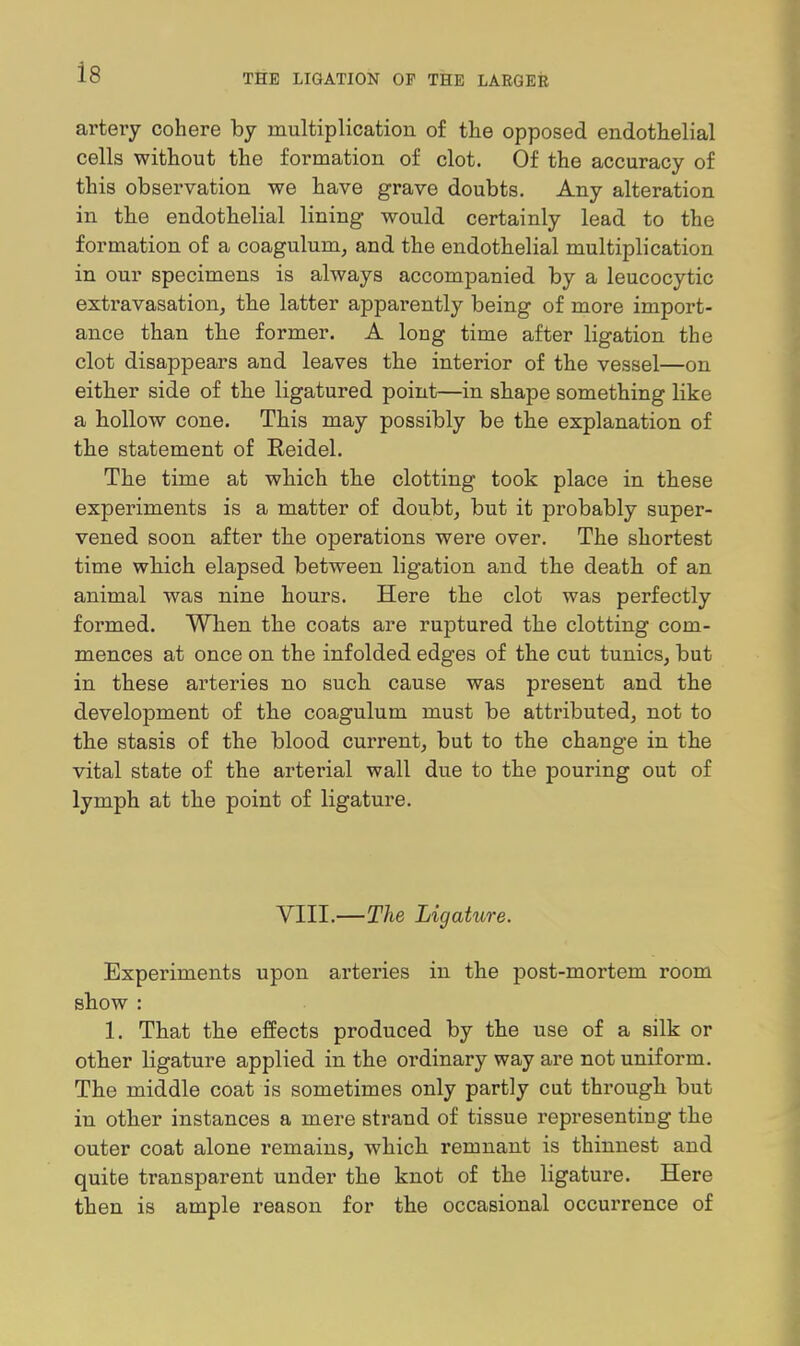 artery cohere by multiplication of the opposed endothelial cells without the formation of clot. Of the accuracy of this observation we have grave doubts. Any alteration in the endothelial lining would certainly lead to the formation of a coagulum, and the endothelial multiplication in our specimens is always accompanied by a leucocytic exti'avasation^ the latter apparently being of more import- ance than the former. A long time after ligation the clot disappears and leaves the interior of the vessel—on either side of the ligatured point—in shape something like a hollow cone. This may possibly be the explanation of the statement of Reidel. The time at which the clotting took place in these experiments is a matter of doubt, but it probably super- vened soon after the operations were over. The shortest time which elapsed between ligation and the death of an animal was nine hours. Here the clot was perfectly formed. When the coats are ruptured the clotting com- mences at once on the infolded edges of the cut tunics, but in these arteries no such cause was present and the development of the coagulum must be attributed, not to the stasis of the blood current, but to the change in the vital state of the arterial wall due to the pouring out of lymph at the point of ligature. VIII.—The Ligature. Experiments upon arteries in the post-mortem room show : 1. That the effects produced by the use of a silk or other ligature applied in the ordinary way are not uniform. The middle coat is sometimes only partly cut through but in other instances a mere strand of tissue representing the outer coat alone remains, which remnant is thinnest and quite transparent under the knot of the ligature. Here then is ample reason for the occasional occurrence of