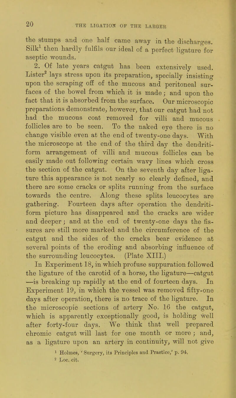 the stumps and one half came away in the discharges. Silk^ then hardly fulfils our ideal of a perfect ligature for aseptic wounds. 2. Of late years catgut has been extensively used. Lister^ lays stress upon its preparation, specially insisting upon the scraping off of the mucous and peritoneal sur- faces of the bowel from which it is made; and upon the fact that it is absorbed from the surface. Our microscopic preparations demonstrate, however, that our catgut had not had the mucous coat removed for villi and mucous follicles are to be seen. To the naked eye there is no change visible even at the end of twenty-one days. With the microscope at the end of the third day the dendriti- form arrangement of villi and mucous follicles can be easily made out following certain wavy lines which cross the section of the catgut. On the seventh day after liga- ture this appearance is not nearly so clearly defined, and there are some cracks or splits running from the surface towards the centre. Along these splits leucocytes are gathering. Fourteen days after operation the dendriti- form picture has disappeared and the cracks are wider and deeper; and at the end of twenty-one days the fis- sures are still more marked and the circumference of the catgut and the sides of the cracks bear evidence at several points of the eroding and absorbing influence of the surrounding leucocytes. (Plate XIII,) In Experiment 18, in which profuse suppuration followed the ligature of the carotid of a horse, the ligature—catgut —is breaking up rapidly at the end of fourteen days. In Experiment 19, in which the vessel was removed fifty-one days after operation, there is no trace of the ligature. In the microscopic sections of artery No. 16 the catgut, which is apparently exceptionally good, is holding well after forty-four days. We think that well prepared chromic catgut will last for one month or more ; and, as a ligature upon an artery in continuity, will not give 1 Holmes,' Surgery, its Principles and Praetice,' p. 94, 2 Loc. cit.