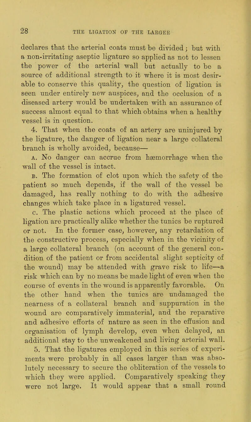 declares that the arterial coats must be divided; but with a non-irritating aseptic ligature so applied as not to lessen the power of the arterial wall but actually to be a source of additional strength to it where it is most desir- able to conserve this quality^ the question of ligation is seen under entirely new auspices, and the occlusion of a diseased artery would be undertaken with an assurance of success almost equal to that which obtains when a healthy vessel is in question. 4. That when the coats of an artery are uninjured by the ligature, the danger of ligation near a large collateral branch is wholly avoided, because— A. No danger can accrue from haemorrhage when the wall of the vessel is intact. B. The formation of clot upon which the safety of the patient so much depends, if the wall of the vessel be damaged, has really nothing to do with the adhesive changes which take place in a ligatured vessel. c. The plastic actions which proceed at the place of ligation are practically alike whether the tunics be ruptured or not. In the former case, however, any retardation of the constructive process, especially when in the vicinity of a large collateral branch (on account of the general con- dition of the patient or from accidental slight septicity of the wound) may be attended with grave risk to life—^a risk which can by no means be made light of even when the course of events in the wound is apparently favorable. On the other hand when the tunics are undamaged the nearness of a collateral branch and suppuration in the wound are comparatively immaterial, and the reparative and adhesive efforts of nature as seen in the effusion and organisation of lymph develop, even when delayed, an additional stay to the unweakened and living arterial wall. 5. That the ligatures employed in this series of experi- ments were probably in all cases larger than was abso- lutely necessary to secure the obliteration of the vessels to which they were applied. Comparatively speaking they were not large. It would appear that a small round