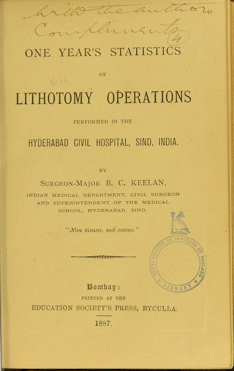 ONE YEAR'S STATISTICS OF LITHOTOMY OPERATIONS PERFORMED IN THE HYDERABAD CIVIL HOSPITAL, SIND, INDIA. BY Surgeon-Major B. C. KEELAN, INDIAN MEDICAL DEPARTMENT, CIVIL SURGEON AND SUPERINTENDENT OF THE MEDICAL SCHOOL, HYDERABAD, SIND. 'Non timeo, sed caveo. ■30CCOOCC<y—• PRINTED AT THE EDUCATION SOCIETY'S PRESS, BYCULLA 1887.