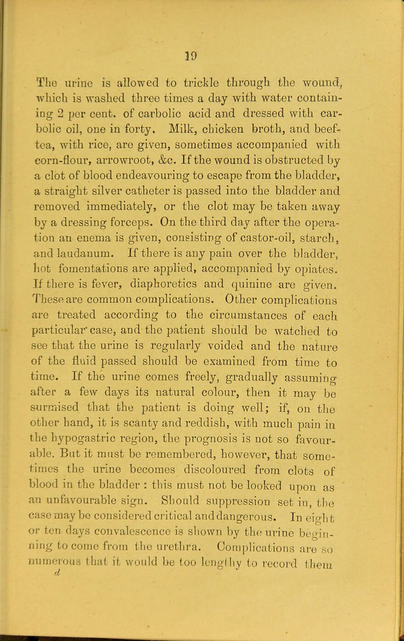 The urine is allowed to trickle through the wound, which is washed three times a day with water contain- ing 2 per cent, of carbolic acid and dressed with car- bolic oil, one in forty. Milk, chicken broth, and beef- tea, with rice, are given, sometimes accompanied with corn-flour, arrowroot, &c. If the wound is obstructed by a clot of blood endeavouring to escape from the bladder, a straight silver catheter is passed into the bladder and removed immediately, or the clot may be taken away by a dressing forceps. On the third day after the opera- tion an enema is given, consisting of castor-oil, starch, and laudanum. If there is any pain over the bladder, hot fomentations are applied, accompanied by opiates. If there is fever, diaphoretics and quinine are given. These are common complications. Other complications are treated according to the circumstances of each particular case, and the patient should be watched to see that the urine is regularly voided and the nature of the fluid passed should be examined from time to time. If the urine comes freely, gradually assuming after a few days its natural colour, then it may be surmised that the patient is doing well; if, on the other hand, it is scanty and reddish, with much pain in the hypogastric region, the prognosis is not so favour- able. But it must be remembered, however, that some- times the urine becomes discoloured from clots of blood in the bladder : this must not be looked upon as an unfavourable sign. Should suppression set in, the case may be considered critical and dangerous. In eight or ten days convalescence is shown by the urine begin- ning to come from the urethra. Complications are so numerous that it would be too lengthy to record them