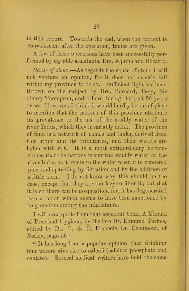 in this report. Towards the end, when the patient is convalescent after the operation, tonics arc given. A few of these operations have been successfully per- formed by my able assistants, Drs. Aquino and Bocarro. Cause of stone.—As regards the cause of stone I will not venture an opinion, for it does not exactly fall within my province to do so. Sufficient light has been thrown on the subject by Drs. Bernard, Pavy, Sir Henry Thompson, and others during the past 20 years or so. However, I think it would hardly be out of place to mention that the natives of this province attribute its prevalence to the use of the muddy water of the river Indus, which they invariably drink. The province of Sind is a network of canals and tanks, derived from this river and its tributaries, and their waters are laden with silt. It is a most extraordinary circum- stance that the natives prefer the muddy water of the river Indus as it exists to the water when it is rendered pure and sparkling by filtration and by the addition of a little alum. I do not know why this should be the case, except that they are too lazy to filter it; but that it is so there can be no question, for, it has degenerated into a habit which seems to have been sanctioned by long custom among the inhabitants. I will now quote from that excellent book, A Manual of Practical Hygiene, by the late Dr. Edmund Parkes, edited by Dr. F. S. B. Francois De Chaumont, of Netley, page 56 :— It has long been a popular opinion that drinking lime waters give rise to calculi (calcium phosphate and oxalate). Several medical writers have held the same