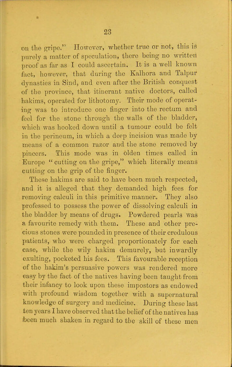 on the gripe. However, whether true or not, this is purely a matter of speculation, there being no written proof as far as I could ascertain. It is a well known fact, however, that during the Kalhora and Talpur dynasties in Sind, and even after the British conquest of the province, that itinerant native doctors, called hakims, operated for lithotomy. Their mode of operat- ing was to introduce one finger into the rectum and feel for the stone through the walls of the bladder, which was hooked down until a tumour could be felt in the perineum, in which a deep incision was made by •means of a common razor and the stone removed by pincers. This mode was in olden times called in Europe  cutting on the gripe, whieh literally means cutting on the grip of the finger. These hakims are said to have been much respected, and it is alleged that they demanded high fees for removing calculi in this primitive manner. They also professed to possess the power of dissolving calculi in the bladder by means of drugs. Powdered pearls was a favourite remedy with them. These and other pre- cious stones were pounded in presence of their credulous patients, who were charged proportionately for each case, while the wily hakim demurely, but inwardly exulting, pocketed his fees. This favourable reception of the hakim's persuasive powers was rendered more easy by the fact of the natives having been taught from their infancy to look upon these impostors as endowed with profound wisdom together with a supernatural knowledge of surgery and medicine. During these last ten years I have observed that the belief of the natives has :been much shaken in regard to the skill of these men