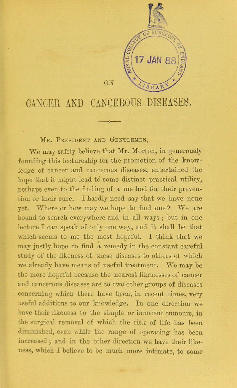 ON CANCER AND CANCEROUS DISEASES. Me. Peesidbnt and Gentlemen, We may safely believe that Mr. Morton, in generously founding this lectureship for the promotion of the know- ledge of cancer and cancerous diseases, entertained the hope that it might lead to some distinct practical utility, perhaps even to the finding of a method for their preven- tion or their cure. I hardly need say that we have none yet. Where or how may we hope to find one ? We are bound to search everywhere and in all ways ; but in one lecture I can speak of only one way, and it shall be that which seems to me the most hopeful. I think that we may justly hope to find a remedy in the constant careful study of the likeness of these diseases to others of which we already have means of useful treatment. We may be the more hopeful because the nearest likenesses of cancer and cancerous diseases are to two other groups of diseases concerning which there have been, in recent times, very useful additions to our knowledge. In one direction we have their likeness to the simple or innocent tumours, in the surgical removal of which the risk of life has been diminished, even while the range of operating has been increased ; and in the other direction we have their like- ness, which I believe to be much more intimate, to some