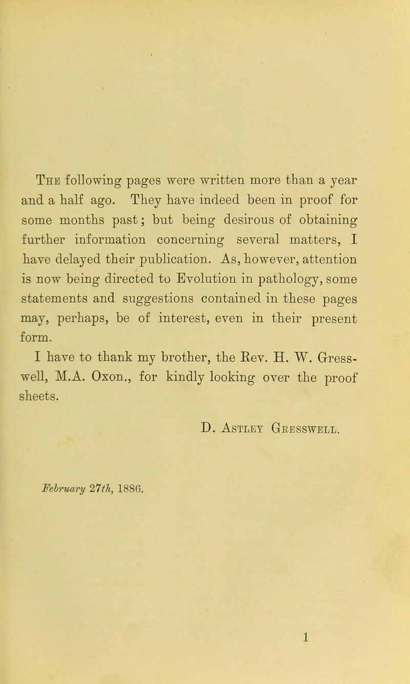 The following pages were written more than a year and a lialf ago. They have indeed been in proof for some months past; but being desirous of obtaining further information concerning several matters, I have delayed their publication. As, however, attention is now being directed to Evolution in pathology, some statements and suggestions contained in these pages may, perhaps, be of interest, even in their present form. I have to thank my brother, the Rev. H. W. Gress- well, M.A. Oxon., for kindly looking over the proof sheets. D. ASTLEY GbESSWELL. February 11th, 1886.