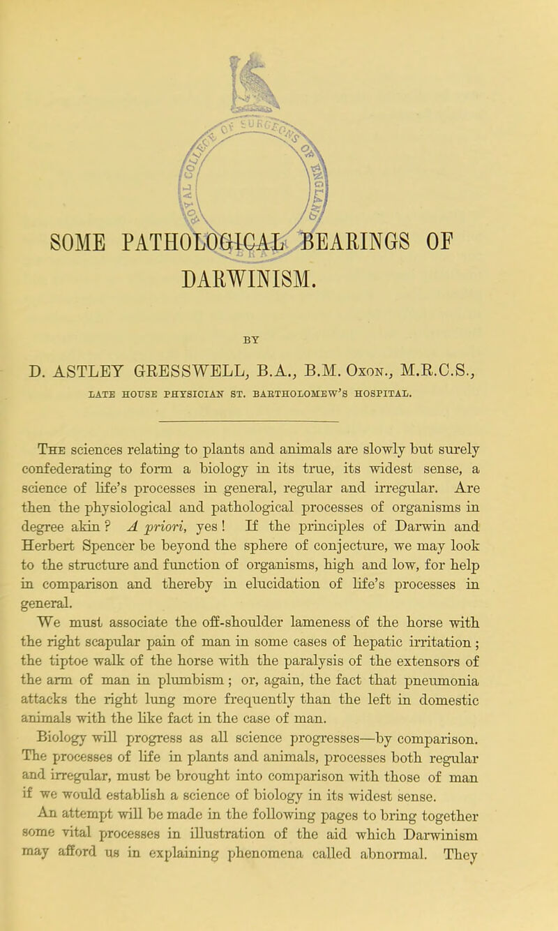 DARWINISM. BY D. ASTLEY GRESSWELL, B.A., B.M. Oxon., M.R.C.S., I>ATE HOirSE PHYSICIAN ST. BAETHOLOMEW'S HOSPITAL. The sciences relating to plants and animals are slowly but surely confederating to form a biology in its true, its widest sense, a science of life's processes in. general, regular and irregular. Are then the physiological and pathological processes of organisms in degree aMn ? A priori, yes ! If the principles of Darwin and Herbert Spencer be beyond the sphere of conjecture, we may loot to the structure and function of organisms, high and low, for help in comparison and thereby in elucidation of life's processes in general. We must associate the off-shoulder lameness of the horse with the right scapular pain of man in some cases of hepatic irritation; the tiptoe walk of the horse with the paralysis of the extensors of the arm of man in plumbism ; or, again, the fact that pneumonia attacks the right lung more frequently than the left in domestic animals with the like fact in the case of man. Biology will progress as all science progresses—by comparison. The processes of life in plants and animals, processes both regular and irregular, must be brought into comparison with those of man if we would establish a science of biology in its widest sense. An attempt will be made ia the following pages to bring together some vital processes in illustration of the aid which Darwinism may afford us in explaining phenomena called abnormal. They