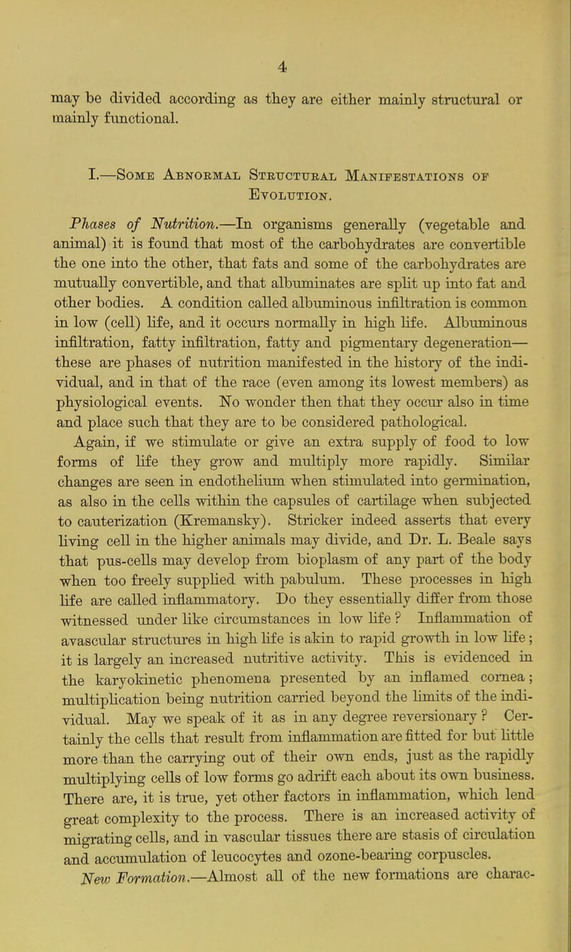 may be divided according as they are either mainly structural or mainly functional. I.—Some Abnormal Structural Manifestations of Evolution. Phases of Nutrition.—In organisms generally (vegetable and animal) it is found that most of the carbohydrates are convertible the one into the other, that fats and some of the carbohydrates are mutually convertible, and that albuminates are split up into fat and other bodies. A condition called albuminous infiltration is common in low (cell) life, and it occurs normally in high life. Albuminous infiltration, fatty infiltration, fatty and pigmentary degeneration— these are phases of nutrition manifested in the history of the indi- vidual, and in that of the race (even among its lowest members) as physiological events. No wonder then that they occur also in time and place such that they are to be considered pathological. Again, if we stimulate or give an extra supply of food to low forms of life they grow and multiply more rapidly. Similar changes are seen in endothelium when stimulated into germination, as also in the cells within the capsules of cartilage when subjected to cauterization (Kremansky). Strieker indeed asserts that every Hving cell in the higher animals may divide, and Dr. L. Beale says that pus-cells may develop from bioplasm of any part of the body when too freely supplied with pabulum. These processes in high life are called inflammatory. Do they essentially differ from those witnessed under like circumstances in low Hfe ? Inflammation of avascular stmctures in high hfe is akin to rapid growth in low life ; it is largely an increased nutritive activity. This is evidenced in the karyokinetic phenomena presented by an inflamed cornea; multiphcation being nutrition carried beyond the Umits of the indi- vidual. May we speak of it as in any degree reversionary ? Cer- tainly the cells that result from inflammation are fitted for but little more than the carrying out of their own ends, just as the rapidly multiplying cells of low forms go adrift each about its own business. There are, it is true, yet other factors in inflammation, which lend great complexity to the process. There is an increased activity of migrating cells, and in vascular tissues there are stasis of circulation and accumulation of leucocytes and ozone-bearing corpuscles. New Formation.—Almost all of the new fonnations are charac-