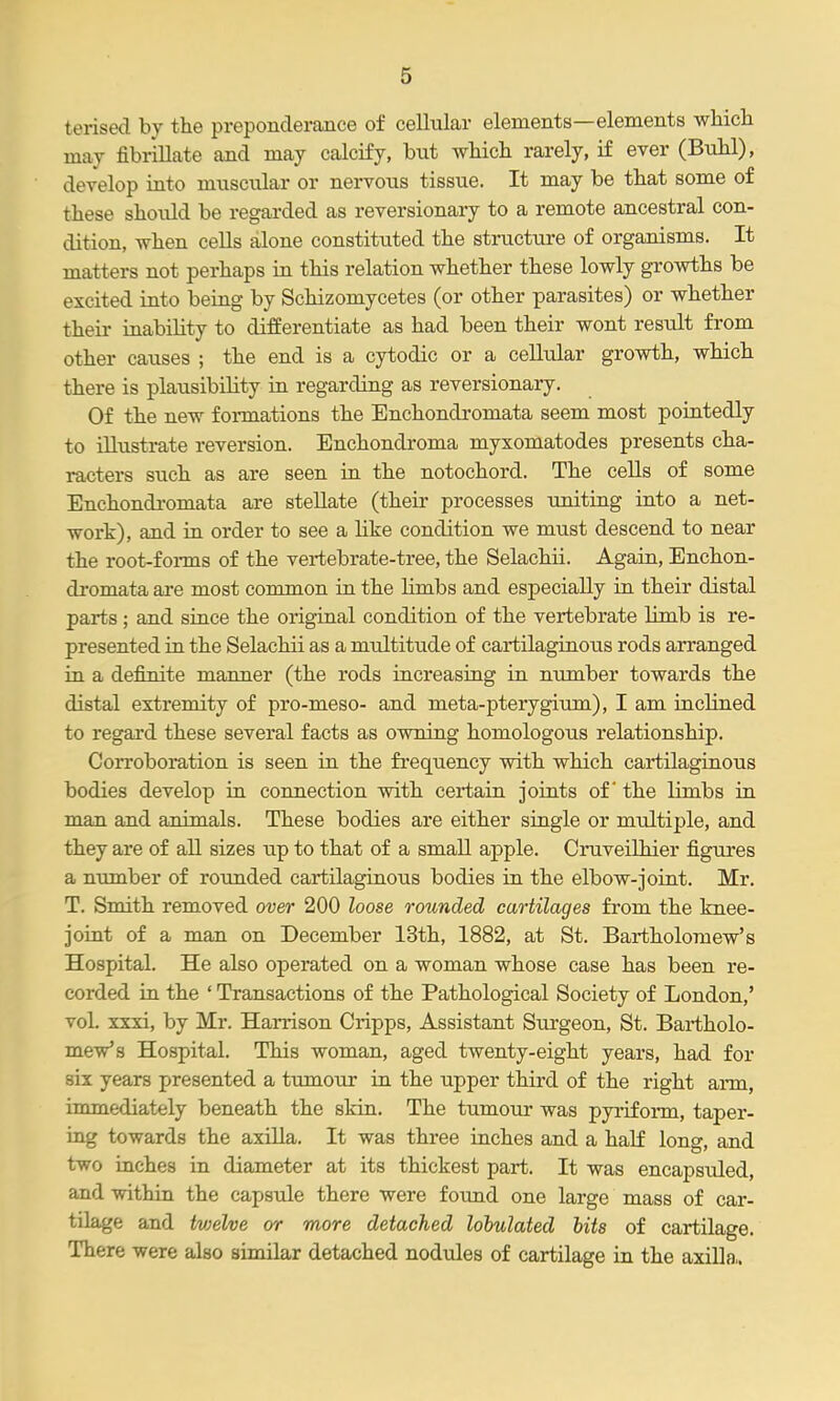 tensed by the preponderance of cellular elements—elements wHcli may fibrillate and may calcify, but wbicli rarely, if ever (Bubl), develop into muscular or nervous tissue. It may be that some of these should be regarded as reversionary to a remote ancestral con- dition, when cells alone constituted the structure of organisms. It matters not perhaps in this relation whether these lowly growths be excited into being by Schizomycetes (or other parasites) or whether their inabihty to differentiate as had been their wont result from other causes ; the end is a cytodic or a cellular growth, which there is plausibility in regarding as reversionary. Of the new formations the Enchondromata seem most pointedly to illustrate reversion. Enchondroma myxomatodes presents cha- racters such as are seen in the notochord. The cells of some Enchondromata are stellate (their processes uniting into a net- work), and in order to see a Hke condition we must descend to near the root-forms of the vei-tebrate-tree, the Selachii. Again, Enchon- di'omata are most common in the limbs and especially in their distal parts ; and since the original condition of the vertebrate limb is re- presented in the Selachii as a multitude of cartilaginous rods arranged in a definite manner (the rods increasing in number towards the distal extremity of pro-meso- and meta-pterygium), I am inclined to regard these several facts as owning homologous relationship. Corroboration is seen in the frequency with which cartilaginous bodies develop in connection with certain joints of the limbs in man and animals. These bodies are either single or multiple, and they are of all sizes up to that of a small apple. Cruveilhier figures a number of rounded cartilaginous bodies in the elbow-joint. Mr, T. Smith removed over 200 loose rounded cartilages from the knee- joint of a man on December 13th, 1882, at St. Bartholomew's Hospital. He also operated on a woman whose case has been re- corded in the ' Transactions of the Pathological Society of London,' vol. xxxi, by Mr. Harrison Cripps, Assistant Surgeon, St. Bartholo- mew's Hospital. This woman, aged twenty-eight years, had for six years presented a timiour in the upper third of the right arm, immediately beneath the skin. The tumour was pyiiform, taper- ing towards the axilla. It was three inches and a half long, and two inches in diameter at its thickest part. It was encapsuled, and within the capsule there were found one large mass of car- tilage and hjjelve or more detached lohulated bits of cartilage. There were also similar detached nodules of cartilage in the axilla,.