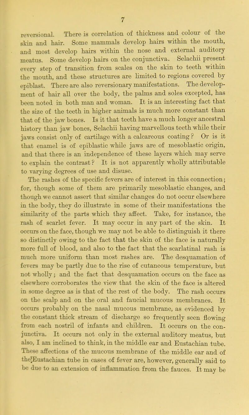 revei-sional. There is correlation of thickness and colour of the skin and hair. Some mammals develop hairs within the mouth, and most develop hairs within the nose and external auditory meatus. Some develop hairs on the conjimctiva. Selachii present every step of transition from scales on the skin to teeth vdthin the mouth, and these structures are limited to regions covered by epiblast. There ai-e also reversionary manifestations. The develop- ment of hair all over the body, the palms and soles excepted, has been noted in both man and woman. It is an interesting fact that the size of the teeth in higher animals is much more constant than that of the jaw bones. Is it that teeth have a much longer ancestral history than jaw bones, Selachii having marvellous teeth while their jaws consist only of cartilage with a calcareous coating ? Or is it that enamel is of epiblastic while jaws are of mesoblastic origin, and that there is an independence of these layers which may serve to explain the contrast ? It is not apparently whoUy attributable to varying degrees of use and disuse. The rashes of the specific fevers are of interest in this connection; for, though some of them are primarily mesoblastic changes, and though we cannot assert that similar changes do not occur elsewhere in the body, they do illustrate in some of their manifestations the similarity of the parts which they affect. Take, for instance, the rash of scarlet fever. It may occur in any part of the skin. It occurs on the face, though we may not be able to distinguish it there so distinctly owing to the fact that the skin of the face is naturally more full of blood, and also to the fact that the scarlatinal rash is much more uniform than most rashes are. The desquamation of fevers may be partly due to the rise of cutaneous temperature, but not wholly; and the fact that desquamation occurs on the face as elsewhere corroborates the view that the skin of the face is altered in some degree as is that of the rest of the body. The rash occurs on the scalp and on the oral and faucial mucous membranes. It occurs probably on the nasal mucous membrane, as evidenced by the constant thick stream of discharge so frequently seen flowing from each nostril of infants and children. It occurs on the con- junctiva. It occurs not only in the external auditory meatus, but also, I am inclined to think, in the middle ear and Eustachian tube. These affections of the mucous membrane of the middle ear and of theJEustachian tube in cases of fever are, however, generally said to be due to an extension of inflammation from the fauces. It may be