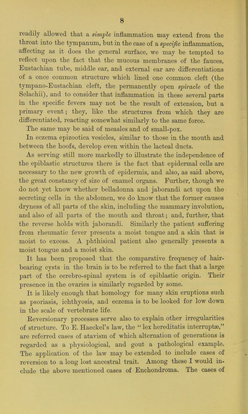 readily allowed that a simple inflammation may extend from the throat into the tympanum, but in the case of a specific inflammation, affecting as it does the general surface, we may be tempted to reflect upon the fact that the mucous membranes of the fauces, Eustachian tube, middle ear, and external ear are differentiations of a once common structure which lined one common cleft (the tympano-Eustachian cleft, the permanently open spiracle of the Selachii), and to consider that inflammation in these several parts in the specific fevers may not be the result of extension, but a primary event; they, like the structures from which they are differentiated, reacting somewhat similarly to the same force. The same may be said of measles and of small-pox. In eczema epizootica vesicles, similar to those in the mouth and between the hoofs, develop even within the lacteal ducts. As serving still more markedly to illustrate the independence of the epiblastic structures there is the fact that epidennal cells are necessary to the new growth of epideimis, and also, as said above, the great constancy of size of enamel organs. Fm-ther, thoiigh we do not yet know whether belladonna and jaborandi act upon the secreting cells in the abdomen, we do know that the former causes dryness of all parts of the skin, including the mammary involution, and also of all parts of the mouth and throat; and, further, that the reverse holds with jaborandi. Similarly the patient suffering from rheumatic fever presents a moist tongue and a skin that is moist to excess. A phthisical patient also generally presents a moist tongue and a moist sldn. It has been proposed that the comparative frequency of hair- bearing cysts in the braia is to be referred to the fact that a large part of the cerebro-spinal system is of epiblastic origin. Their presence in the ovaries is similarly regarded by some. It is likely enough that homology for many sldn eruptions such as psoriasis, ichthyosis, and eczema is to be looked for low down in the scale of vertebrate life. Eeversionary processes serve also to explain other in-egularities of structure. To E. Haeckel's law, the  lex hereditatis interruptse, are referred cases of atavism of which alternation of generations is regarded as a physiological, and gout a pathological example. The application of the law may be extended to include cases of reversion to a long lost ancestral trait. Among these I would in- clude the above mentioned cases of Enchondroma. The cases of