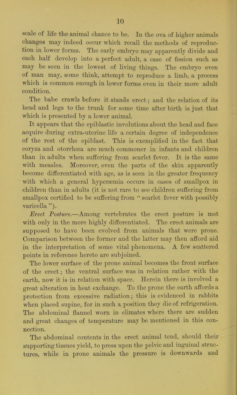 scale of life the animal chance to be. In the ova of higher animals changes may indeed occur which recall the methods of reproduc- tion in lower forms. The early embryo may apparently divide and each half develop into a perfect adult, a case of fission such as may be seen in the lowest of living things. The embryo even of man may, some think, attempt to reproduce a limb, a process which is common enough in lower forms even in their more adtdt condition. The babe crawls before it stands erect; and the relation of its head and legs to the trunk for some time after birth is just that which is presented by a lower animal. It appears that the epiblastic involutions about the head and face acquire during extra-uterine life a certain degree of independence of the rest of the epiblast. This is exemplified in the fact that coryza and otorrhcea are much commoner in infants and children than in adults when suffering from scarlet fever. It is the same with measles. Moreover, even the parts of the skin apparently become diiferentiated with age, as is seen in the greater frequency with which a general hypersemia occurs in cases of smallpox in children than in adults (it is not rare to see children suffering from smallpox certified to be suffering from  scarlet fever with possibly varicella ). Erect Posture.—Among vertebrates the erect posture is met with only in the more highly differentiated. The erect animals are supposed to have been evolved from animals that were prone. Comparison between the former and the latter may then afford aid in the interpretation of some vital phenomena. A few scattered points in reference hereto are subjoined. The lower surface of the prone animal becomes the front surface of the erect; the ventral surface was in relation rather with the earth, now it is in relation with space. Herein there is involved a great alteration in heat exchange. To the prone the earth affords a protection from excessive radiation; this is evidenced in rabbits when placed supine, for in such a position they die of refiigeration. The abdominal flannel worn in climates where there are sudden and great changes of temperature may be mentioned in this con- nection. The abdominal contents in the erect animal tend, should their supporting tissues yield, to press upon the pelvic and inguinal struc- tures, while in prone animals the pressure is downwards and