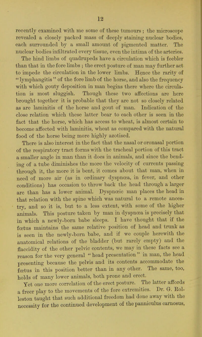 recently examined with me some of these tumours ; the microscope revealed a closely packed mass of deeply staining nuclear bodies, each surroimded by a small amount of pigmented matter. The nuclear bodies infiltrated every tissue, even the intima of the arteries. The hind limbs of quadruj)eds have a circulation which is feebler than that in the fore limbs ; the erect posture of man may further act to impede the circulation in the lower limbs. Hence the rarity of  lymphangitis  of the fore limb of the horse, and also the frequency with which gouty deposition in man begins there where the circula- tion is most sluggish. Though these two affections are here brought together it is probable that they are not so closely related as are laminitis of the horse and gout of man. Indication of the close relation which these latter bear to each other is seen in the fact that the horse, which has access to wheat, is almost certain to become affected with laminitis, wheat as compared with the natural food of the horse being more highly azotised. There is also interest in the fact that the nasal or oronasal portion of the respiratory tract forms with the tracheal portion of this tract a smaller angle in man than it does in animals, and since the bend- ing of a tube diminishes the more the velocity of currents passing through it, the more it is bent, it comes about that man, when in need of more air (as in ordinary dyspnoea, in fever, and other conditions) has occasion to throw back the head through a larger arc than has a lower animal. Dyspnoeic man places the head in that relation with the spine which was natural to a remote ances- try, and so it is, but to a less extent, with some of the higher animals. This posture taken by man in dyspnoea is precisely that in which a newly-born babe sleeps. I have thought that i£ the foetus maintains the same relative position of head and trunk as is seen in the newly-born babe, and if we couple herewith the anatomical relations of the bladder (but rarely empty) and the flaccidity of the other pelvic contents, we may in these facts see a reason for the very general  head presentation  in man, the head presenting because the pelvis and its contents accommodate the foetus in this position better than in any other. The same, too, holds of many lower animals, both prone and erect. Yet one more correlation of the erect posture. The latter affords a freer play to the movements of the fore extremities. Dr. a. Eol- leston taught that such additional freedom had done away with the necessity for the continued development of the panniculus camosus,