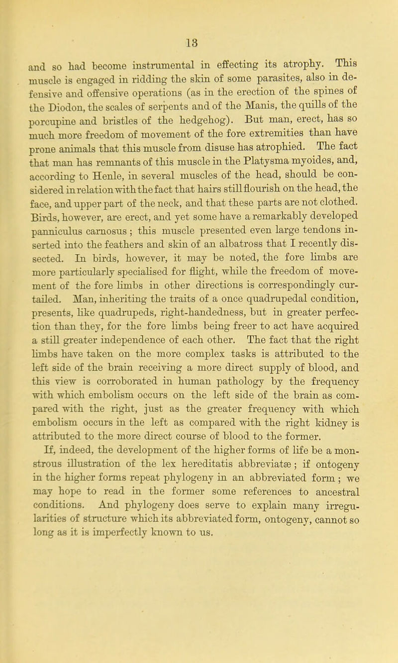 and so had become instrumental in effecting its atrophy. This muscle is engaged in ridding the skin of some parasites, also in de- fensive and offensive operations (as in the erection of the spines of the Diodon, the scales of serpents and of the Manis, the quills of the porcupine and biistles of the hedgehog). But man, erect, has so much more freedom of movement of the fore extremities than have prone animals that this muscle from disuse has atrophied. The fact that man has remnants of this muscle in the Platysma myoides, and, according to Henle, in several muscles of the head, should be con- sidered in relation with the fact that hairs stillflourish on the head, the face, and upper part of the neck, and that these parts are not clothed. Birds, however, are erect, and yet some have a remarkably developed panniculus camosus ; this muscle presented even large tendons in- serted into the feathers and skin of an albatross that I recently dis- sected. In birds, however, it may be noted, the fore limbs are more particularly specialised for flight, while the freedom of move- ment of the fore limbs in other directions is correspondingly cur- tailed. Man, inheriting the traits of a once quadrupedal condition, presents, like quadrupeds, right-handedness, but in greater perfec- tion than they, for the fore limbs being freer to act have acquired a still greater independence of each other. The fact that the right Hmbs have taken on the more complex tasks is attributed to the left side of the brain receiving a more direct supply of blood, and this view is corroborated in human pathology by the frequency with which embolism occurs on the left side of the brain as com- pared with the right, just as the greater frequency with which embolism occurs in the left as compared with the right kidney is attributed to the more direct course of blood to the former. If, indeed, the development of the higher forms of life be a mon- strous illustration of the lex hereditatis abbreviatse; if ontogeny in the higher forms repeat phylogeny in an abbreviated form ; we may hope to read in the former some references to ancestral conditions. And phylogeny does sei^e to exjilain many irregu- larities of structure which its abbreviated form, ontogeny, cannot so long as it is imperfectly known to us.