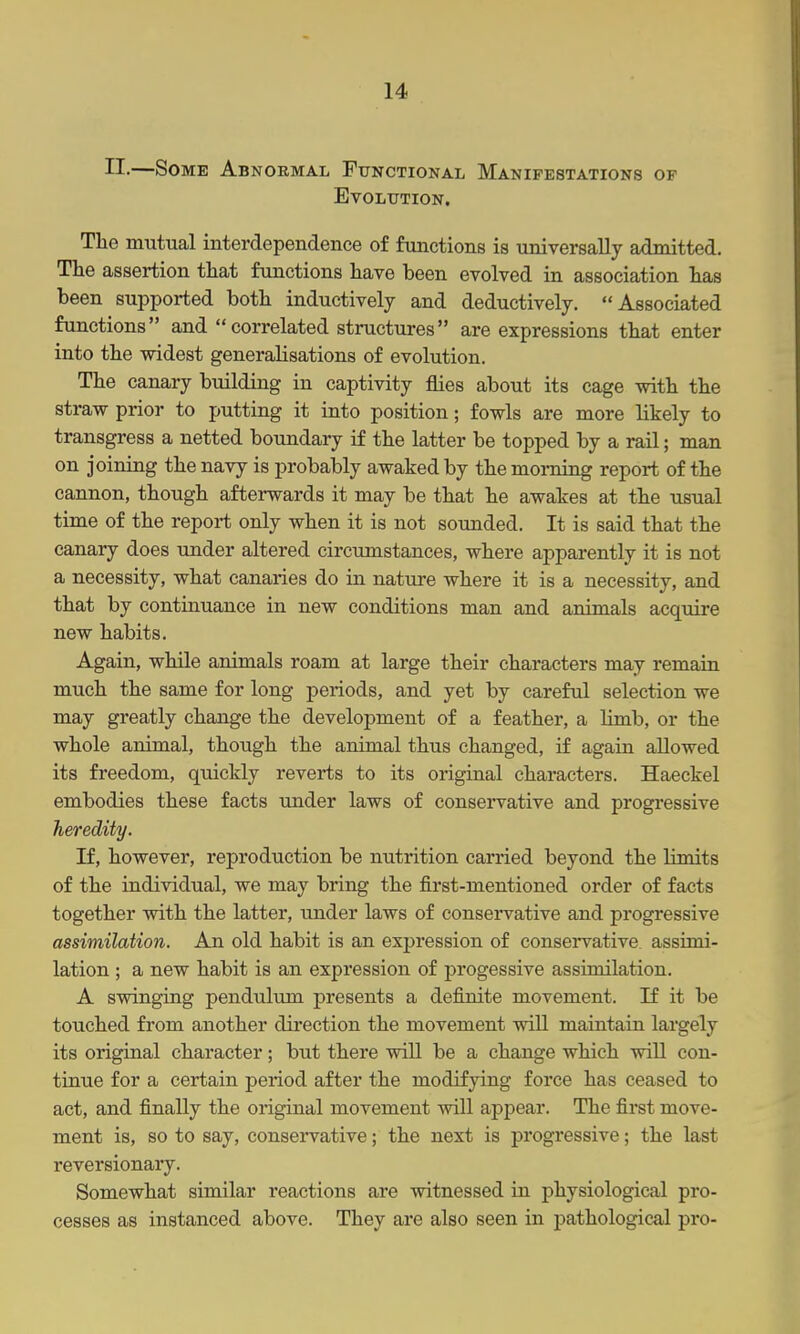 n.—Some Abnormal Functional Manifestations of Evolution. The mutual interdependence of functions is universally admitted. The assertion that functions have been evolved in association has been supported both inductively and deductively. Associated functions and correlated structures are expressions that enter into the widest generalisations of evolution. The canary building in captivity flies about its cage with the straw prior to putting it into position; fowls are more likely to transgress a netted boundary if the latter be topped by a rail; man on joining the navy is probably awaked by the moinitig report of the cannon, though afterwards it may be that he awakes at the usual time of the report only when it is not sounded. It is said that the canary does under altered circumstances, where apparently it is not a necessity, what canaries do in nature where it is a necessity, and that by continuance in new conditions man and animals acquire new habits. Again, while animals roam at large their characters may remain much the same for long periods, and yet by careful selection we may greatly change the development of a feather, a limb, or the whole animal, though the animal thus changed, if again allowed its freedom, quickly reverts to its original characters. Haeckel embodies these facts under laws of conservative and progressive heredity. If, however, reproduction be nutrition carried beyond the limits of the individual, we may bring the first-mentioned order of facts together with the latter, under laws of conservative and progressive assimilation. An old habit is an expression of conservative assimi- lation ; a new habit is an expression of progessive assimilation. A swinging pendulum presents a definite movement. If it be touched from another direction the movement will maintain largely its original character; but there will be a change which will con- tinue for a certain period after the modifying force has ceased to act, and finally the original movement will appear. The first move- ment is, so to say, conservative; the next is progressive; the last reversionary. Somewhat similar reactions are witnessed La physiological pro- cesses as instanced above. They are also seen in pathological pro-