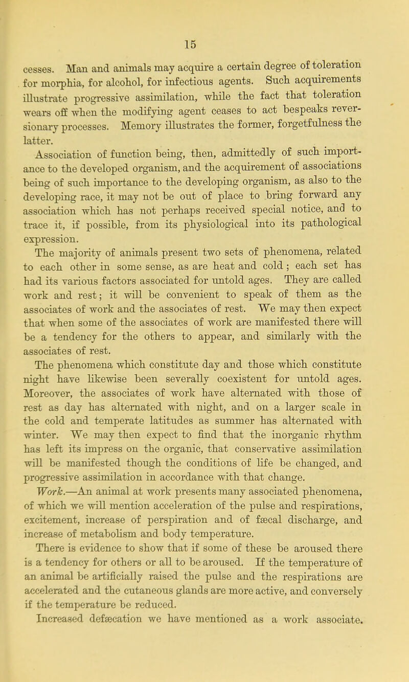 cesses. Man and animals may acquire a certain degree of toleration for moi-phia, for alcohol, for infections agents. Such acquirements illustrate progressive assimilation, while the fact that toleration wears off when the modifying agent ceases to act bespeaks rever- sionary processes. Memory illustrates the former, forgetfulness the latter. Association of function being, then, admittedly of such import- ance to the developed organism, and the acquirement of associations being of such importance to the developing organism, as also to the developing race, it may not be out of place to bring forward any association which has not perhaps received special notice, and to trace it, if possible, from its physiological into its pathological expression. The majority of animals present two sets of phenomena, related to each other in some sense, as are heat and cold; each set has had its various factors associated for untold ages. They are called work and rest; it will be convenient to speak of them as the associates of work and the associates of rest. We may then expect that when some of the associates of work are manifested there will be a tendency for the others to appear, and similarly with the associates of rest. The phenomena which constitute day and those which constitute night have likewise been severally coexistent for untold ages. Moreover, the associates of work have alternated with those of rest as day has alternated with night, and on a larger scale in the cold and temperate latitudes as summer has alternated with winter. We may then expect to find that the inorganic rhythm has left its impress on the organic, that conservative assimilation will be manifested though the conditions of life be changed, and progressive assimilation in accordance with that change. Worh.—An animal at work presents many associated phenomena, of which we will mention acceleration of the pulse and respirations, excitement, increase of perspiration and of fsecal discharge, and increase of metabohsm and body temperature. There is evidence to show that if some of these be aroused there is a tendency for others or all to be aroused. If the temperature of an animal be artificially raised the pulse and the respirations are accelerated and the cutaneous glands are more active, and conversely if the temperature be reduced. Increased defsecation we have mentioned as a work associate.