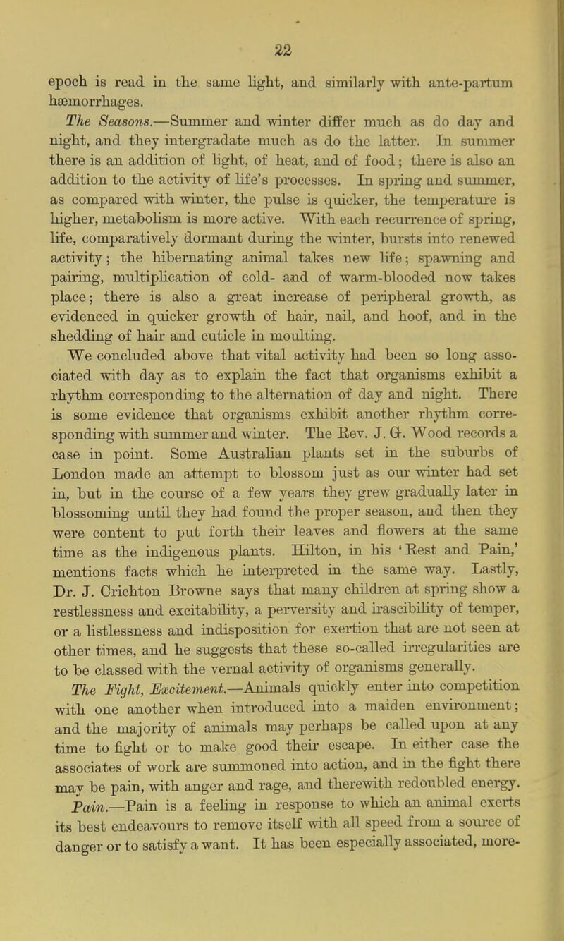epoch is read in the same hght, and similarly with ante-partum haemorrhages. The Seasons.—Summer and winter differ much as do day and night, and they intergradate much as do the latter. In summer there is an addition of hght, of heat, and of food; there is also an addition to the activity of life's processes. In spiing and summer, as compared with winter, the pulse is quicker, the temperature is higher, metabolism is more active. With each recurrence of spring, life, comparatively dormant during the winter, bui-sts into renewed activity; the hibernating animal takes new life; spawning and pairing, multiplication of cold- and of warm-blooded now takes place; there is also a great increase of peripheral growth, as evidenced in quicker growth of hair, nail, and hoof, and in the shedding of hair and cuticle in moulting. We concluded above that vital activity had been so long asso- ciated with day as to explain the fact that organisms exhibit a rhythm corresponding to the alternation of day and night. There is some evidence that organisms exhibit another rhythm corre- sponding with summer and winter. The Rev. J. G. Wood records a case in point. Some Australian plants set in the suburbs of London made an attempt to blossom just as our winter had set in, but in the course of a few years they grew gradually later m blossoming until they had found the proper season, and then they were content to put forth their leaves and flowers at the same time as the indigenous plants. Hilton, iii his 'Eest and Paia,' mentions facts which he interpreted in the same way. Lastly, Dr. J. Crichton Browne says that many children at spring show a restlessness and excitabihty, a perversity and irascibility of temper, or a listlessness and indisposition for exertion that are not seen at other times, and he suggests that these so-called irregularities are to be classed with the vernal activity of organisms generally. The Fight, Excitement—Ajiimals quickly enter into competition with one another when introduced into a maiden environment; and the majority of animals may perhaps be called upon at any time to fight or to make good their escape. In either case the associates of work are summoned into action, and m the fight there may be pain, with anger and rage, and therewith redoubled energy. Pain.—Pain is a feeling in response to which an animal exerts its best endeavours to remove itself with all speed from a source of danger or to satisfy a want. It has been especially associated, more-