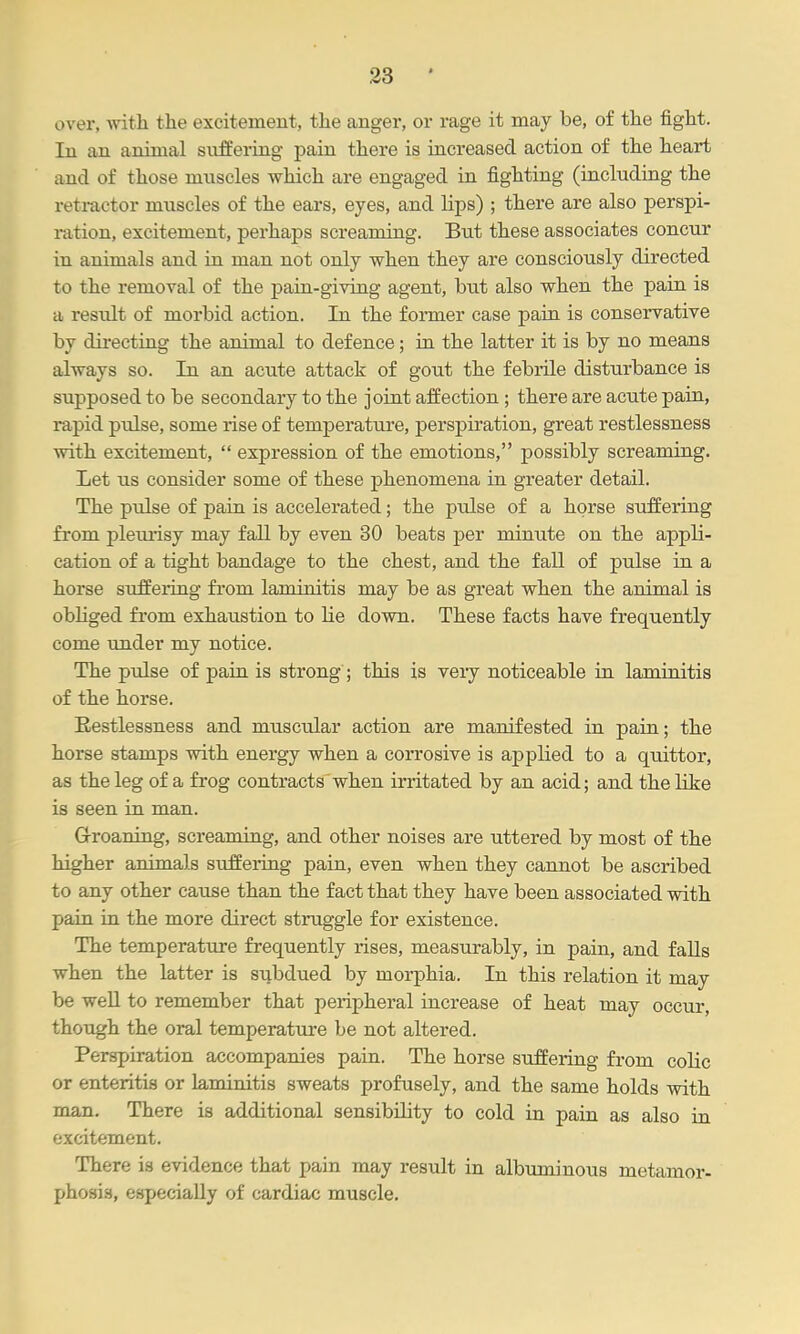 over, -witli the excitement, the anger, or rage it may be, of the fight. In an animal suffering pain there is increased action of the heart and of those muscles which are engaged in fighting (including the retractor muscles of the ears, eyes, and lips) ; there are also perspi- ration, excitement, perhaps screaming. But these associates concur in animals and in man not only when they are consciously directed to the removal of the pain-giving agent, but also when the pain is a result of morbid action. In the former case pain is conservative by directing the animal to defence; in the latter it is by no means always so. In an acute attack of gout the febiule disturbance is supposed to be secondary to the joint affection ; there are acute pain, rapid pulse, some rise of temperature, perspiration, great restlessness with excitement,  expression of the emotions, possibly screaming. Let us consider some of these phenomena in greater detail. The pulse of pain is accelerated; the pulse of a horse suffering from pleurisy may fall by even 30 beats per minxite on the appli- cation of a tight bandage to the chest, and the fall of pulse in a horse sufEeiTng from laminitis may be as great when the animal is obliged fi'om exhaustion to lie down. These facts have frequently come under my notice. The pulse of pain is strong ; this is very noticeable in laminitis of the horse. Eestlessness and muscular action are manifested in pain; the horse stamps with energy when a corrosive is applied to a quittor, as the leg of a frog contracts when irritated by an acid; and the like is seen in man. G-roaning, screaming, and other noises are uttered by most of the higher animals suffering pain, even when they cannot be ascribed to any other cause than the fact that they have been associated with pain in the more direct struggle for existence. The temperature frequently rises, measurably, in pain, and faUs when the latter is subdued by morphia. In this relation it may be weU to remember that peripheral increase of heat may occur, though the oral temperature be not altered. Perspiration accompanies pain. The horse suffering from colic or enteritis or laminitis sweats profusely, and the same holds with man. There is additional sensibiHty to cold in pain as also in excitement. There is evidence that pain may result in albuminous metamor- phosis, especially of cardiac muscle.