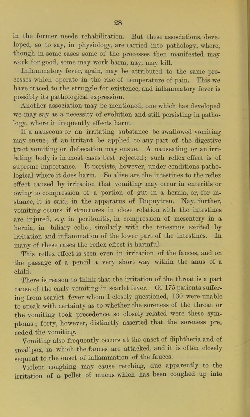 in the foimei' needs rehabilitation. But these associations, deve- loped, so to say, in physiology, are carried into pathology, where, though in some cases some of the processes then manifested may work for good, some may work hann, nay, may kill. Inflammatory fever, again, may be attributed to the same pro- cesses which operate in the rise of temperature of pain. This we have traced to the struggle for existence, and inflammatory fever is possibly its pathological expression. Another association may be mentioned, one which has developed we may say as a necessity of evolution and still persisting in patho- logy, where it frequently effects harm. If a nauseous or an irritating substance be swallowed vomiting may ensue; if an irritant be applied to any part of the digestive tract vomiting or defsecation may ensue. A nauseating or an irri- tating body is in most cases best rejected; such reflex effect is of supreme importance. It persists, however, under conditions patho- logical where it does harm. So alive are the intestines to the reflex effect caused by irritation that vomiting may occur in enteritis or owing to compression of a portion of gut in a hernia, or, for in- stance, it is said, in the apparatus of Dupuytren. Nay, further, vomiting occiu's if structures in close relation with the intestines are injvired, e. g. in peritonitis, in compression of mesentery in a hernia, in biliary colic; similarly with the tenesmus excited by irritation and inflammation of the lower part of the intestines. In many of these cases the reflex effect is harmful. This reflex effect is seen even in initation of the fauces, and on the passage of a pencil a very short way within the anus of a child. There is reason to think that the irritation of the throat is a part cause of the early vomiting in scarlet fever. Of 175 patients suffer- ing from scarlet fever whom I closely questioned, 130 were unable to speak with certainty as to whether the soreness of the throat or the vomiting took precedence, so closely related were these sym- ptoms ; forty, however, distinctly asserted that the soreness pre. ceded the vomiting. Vomiting also frequently occurs at the onset of diphtheria and of smallpox, in which the fauces are attacked, and it is often closely sequent to the onset of inflammation of the fauces. Violent coughing may cause retching, due apparently to the irritation of a pellet of mucus which has been coughed up into
