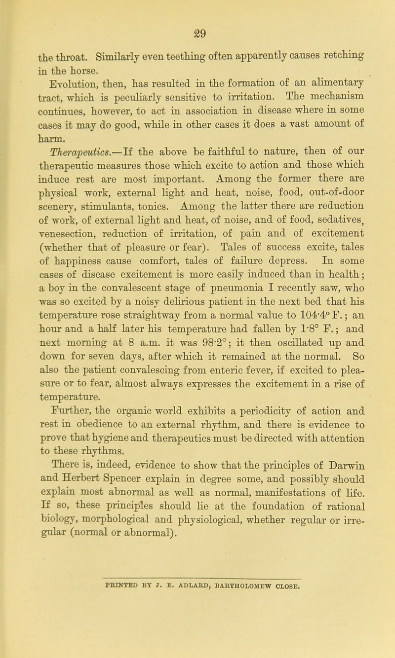 tlie throat. Similarly even teetliing often apparently causes retcMng in the horse. Evolution, then, has resulted in the formation of an alimentary tract, which is peculiarly sensitive to irritation. The mechanism continues, however, to act in association in disease where in some cases it may do good, while in other cases it does a vast amount of harm. Tlm-apmtics.—'il the above be faithful to nature, then of our therapeutic measures those which excite to action and those which induce rest are most important. Among the former there are physical work, external light and heat, noise, food, out-of-door sceneiy, stimulants, tonics. Among the latter there are reduction of work, of external light and heat, of noise, and of food, sedatives, venesection, reduction of irritation, of pain and of excitement (whether that of pleasure or fear). Tales of success excite, tales of happiness cause comfort, tales of failure depress. In some cases of disease excitement is more easily induced than in health; a boy in the convalescent stage of pneumonia I recently saw, who was so excited by a noisy dehrious patient in the next bed that his temperature rose straightway from a normal value to 104'4° E.; an hour and a half later his temperature had fallen by 1*8° P.; and next morning at 8 a.m. it was 98'2°; it then oscillated up and down for seven days, after which it remained at the normal. So also the patient convalescing from enteric fever, if excited to plea- sure or to fear, almost always expresses the excitement in a rise of temperature. Further, the organic world exhibits a periodicity of action and rest in obedience to an external rhythm, and there is evidence to prove that hygiene and therapeutics must be directed with attention to these rhythms. There is, indeed, evidence to show that the principles of Darwin and Herbert Spencer explain in degree some, and possibly should explain most abnormal as well as normal, manifestations of life. If so, these principles should lie at the foundation of rational biology, morphological and physiological, whether regular or irre- gular (normal or abnormal). PBINTBD BY J. B. ADLAKD, BAKTHOLOMEW 0L08E.