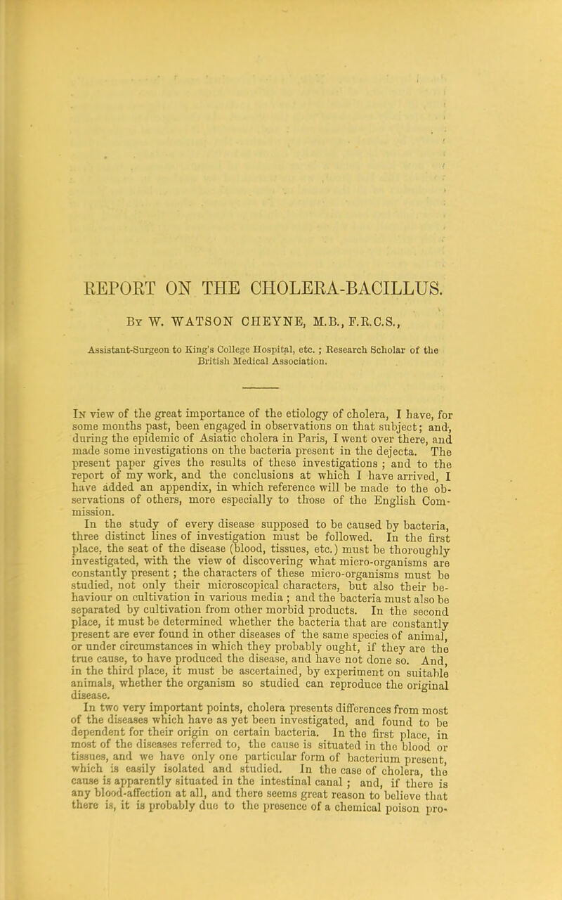 REPORT ON THE CHOLERA-BACILLUS. By W. WATSON CHEYNE, M.B., F.R.C.S., Assistant-Surgeon to King's CoUege Hospital, etc.; Eesearcli Scholar of the British Medical Association. In view of the great importance of the etiology of cholera, I have, for some mouths past, been engaged in observations on that subject; and-, during the epidemic of Asiatic cholera in Paris, I went over there, and made some investigations on the bacteria present in the dejecta. The present paper gives the results of these investigations ; and to the report of my work, and the conclusions at which I have arrived, I have added an appendix, in which reference will be made to the ob- servations of others, more especially to those of the English Com- mission. In the study of every disease supposed to be caused by bacteria, three distinct lines of investigation must be followed. In the first place, the seat of the disease (blood, tissues, etc.) must be thoroughly investigated, with the view of discovering what micro-organisms are constantly present; the characters of these micro-organisms must be studied, not only their microscopical characters, but also their be- haviour on cultivation in various media ; and the bacteria must also be separated by cultivation from other morbid products. In the second place, it must be determined whether the bacteria that are constantly present are ever found in other diseases of the same species of animal or under circumstances in which they probably ought, if they are the true cause, to have produced the disease, and have not done so. And in the third place, it must be ascertained, by experiment on suitable animals, whether the organism so studied can reproduce the original disease. In two very important points, cholera presents differences from most of the diseases which have as yet been investigated, and found to be dependent for their origin on certain bacteria. In the first place, in most of the diseases referred to, the cause is situated in the blood or tissues, and we have only one particular form of bacterium present, which is ea.sily isolated and studied. In the case of cholera, the cau.se is apparently situated in the intestinal canal ; and, if the'ro is any blood-affection at all, and there seems great reason to believe that there is, it ia probably duo to the presence of a chemical poison pro-