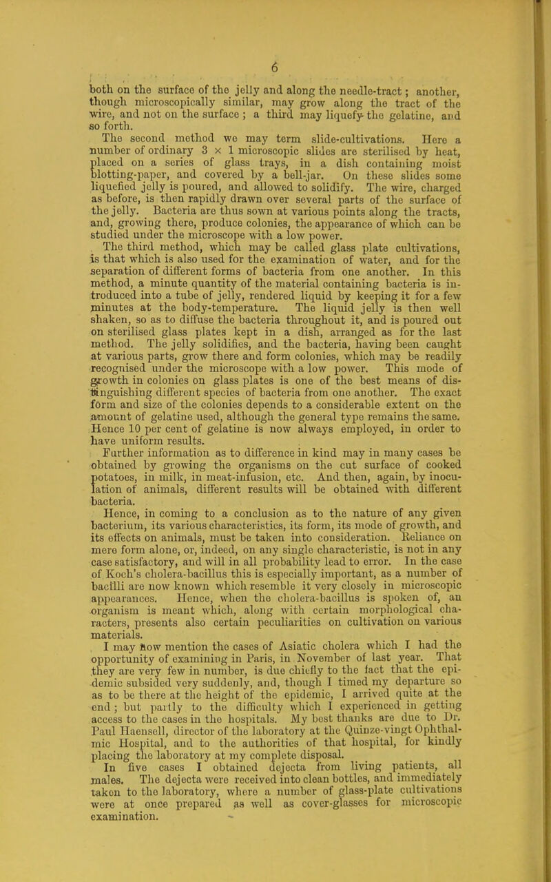 both on the surface of the jelly and along the needle-tract; another, though microscopically similar, may grow along the tract of the ■wire, and not on the surface ; a third may liquefy the gelatine, and so forth. The second method we may term slide-cultivations. Here a number of ordinary 3x1 microscopic slides are sterilised by heat, placed on a series of glass trays, in a dish containing moist blotting-paper, and covered by a bell-jar. On these slides some liquefied jelly is poured, and allowed to solidify. The wire, charged as before, is then rapidly drawn over several parts of the surface of the jelly. Bacteria are thus sown at various points along the tracts, and, growing there, produce colonies, the appearance of which can be studied under the microscope with a low power. The third method, which may be called glass plate cultivations, is that which is also used for the examination of water, and for the separation of different forms of bacteria from one another. In this method, a minute quantity of the material containing bacteria is in- troduced into a tube of jelly, rendered liquid by keeping it for a few minutes at the body-temperature. The liquid jelly is then well shaken, so as to diffuse the bacteria throughout it, and is poured out on sterilised glass plates kept in a dish, arranged as for the last method. The jelly solidifies, and the bacteria, having been caught at various parts, grow there and form colonies, which may be readily recognised under the microscope with a low power. This mode of growth in colonies on glass plates is one of the best means of dis- ttnguishing different species of bacteria from one another. The exact form and size of the colonies depends to a considerable extent on the amount of gelatine used, although the general type remains the same. Hence 10 per cent of gelatine is now always employed, in order to have uniform results. Further information as to difference in kind may in many cases be obtained by growing the organisms on the cut surface of cooked fiotatoes, in milk, in meat-infusion, etc. And then, again, by inocu- ation of animals, different results will be obtained with different bacteria. Hence, in coming to a conclusion as to the nature of any given bacterium, its various characteristics, its form, its mode of growth, and its effects on animals, must be taken into consideration, lleliance on mere form alone, or, indeed, on any single characteristic, is not in any case satisfactory, and will in all probability lead to error. In the case of Koch's cholera-bacillus this is especially important, as a number of bacilli are now known which resemble it very closely in microscopic appearances. Ilouce, when the cholera-bacillus is spoken of, an organism is meant which, along with certain morphological cha- racters, presents also certain peculiarities on cultivation on various materials. I may Bow mention the cases of Asiatic cholera which I had the opportunity of examining in Paris, in November of last year. That .they are very few in number, is due chiefly to the lact that the epi- demic subsided very suddenly, and, though I timed my departure so as to be there at the height of the epidemic, I arrived quite at the end; but partly to the difficulty which I experienced in getting access to the cases in the hospitals. My best thanks are due to Dr, Paul Haensell, director of the laboratory at the Quiuze-vingt Ophthal- mic Hospital, and to the authorities of that hospital, for kindly placing the laboratory at my complete disposal. In five cases I obtained dejecta from living patients, all males. The dejecta were received into clean bottles, and immediately taken to the laboratory, where a number of glass-plate cultivations were at once prepared well as cover-glasses for microscopic examination.