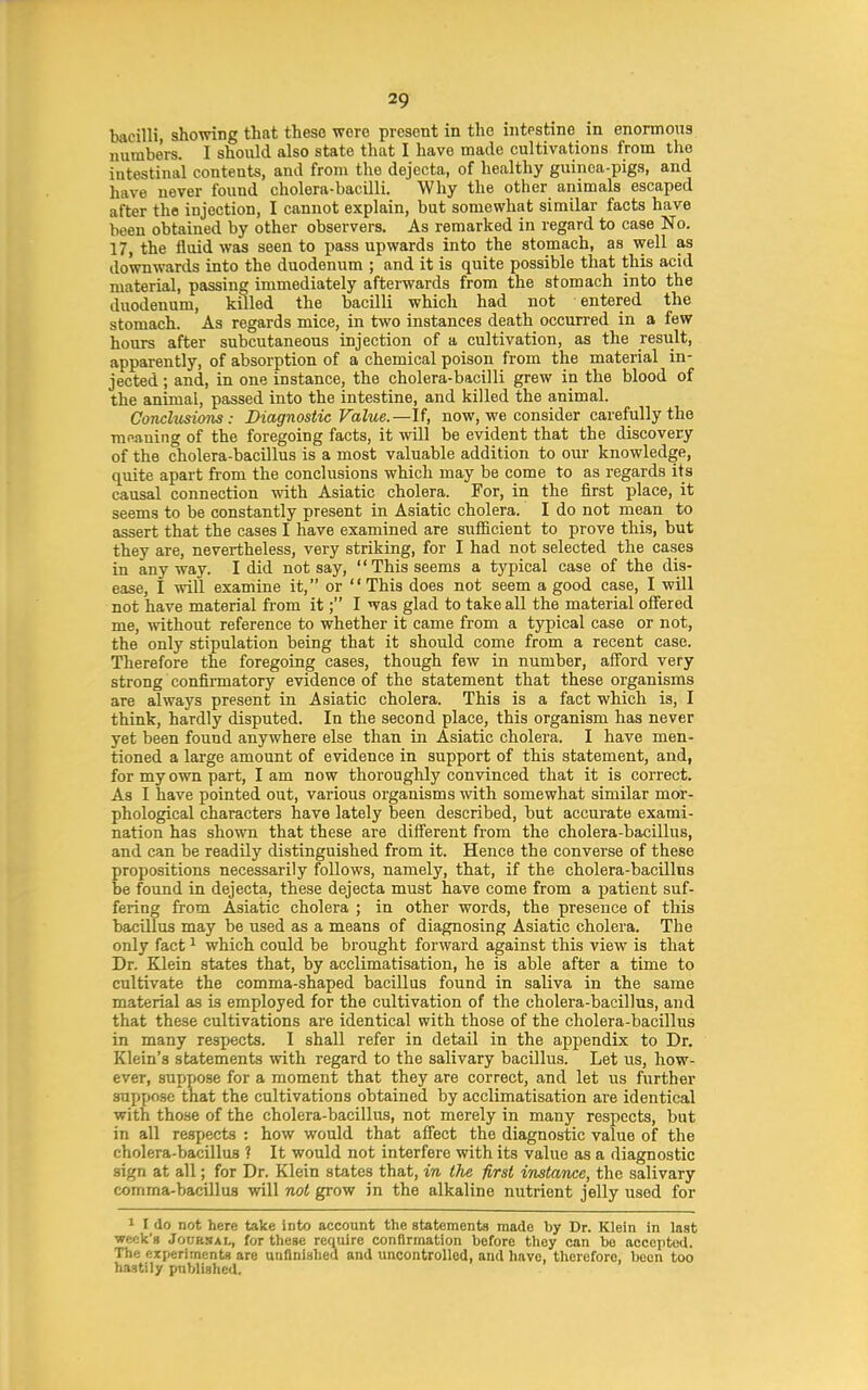 bacilli, showing that these were present in the intestine in enormous numbers. I should also state that I have made cultivations from the intestinal contents, and from the dejecta, of healthy guinea-pigs, and have never found cholera-bacilli. Why the other animals escaped after the injection, I cannot explain, but somewhat similar facts have been obtained by other observers. As remarked in regard to case No. 17, the iluid was seen to pass upwards into the stomach, as well as downwards into the duodenum ; and it is quite possible that this acid material, passing immediately afterwards from the stomach into the duodenum, killed the bacilli which had not entered the stomach. As regards mice, in two instances death occurred in a few hours after subcutaneous injection of a cultivation, as the result, apparently, of absorption of a chemical poison from the material in- jected ; and, in one instance, the cholera-bacilli grew in the blood of the animal, passed into the intestine, and killed the animal. Conclusions: Diagnostic Value.—If, now, we consider carefully the meaning of the foregoing facts, it vnll be evident that the discovery of the cholera-bacillus is a most valuable addition to our knowledge, quite apart from the conclusions which may be come to as regards its causal connection with Asiatic cholera. For, in the first place, it seems to be constantly present in Asiatic cholera. I do not mean to assert that the cases I have examined are sufiBcient to prove this, but they are, nevertheless, very striking, for I had not selected the cases in any way. I did not say, This seems a typical case of the dis- ease, I will examine it, or This does not seem a good case, I will not have material from it; I was glad to take all the material offered me, without reference to whether it came from a typical case or not, the only stipulation being that it should come from a recent case. Therefore the foregoing cases, though few in number, afford very strong confii'matory evidence of the statement that these organisms are always present in Asiatic cholera. This is a fact which is, I think, hardly disputed. In the second place, this organism has never yet been found anywhere else than in Asiatic cholera. I have men- tioned a large amount of evidence in support of this statement, and, for my own part, I am now thoroughly convinced that it is correct. As I have pointed out, various organisms with somewhat similar mor- phological characters have lately been described, but accurate exami- nation has shown that these are different from the cholera-bacillus, and can be readily distinguished from it. Hence the converse of these propositions necessarily follows, namely, that, if the cholera-bacillus be found in dejecta, these dejecta must have come from a patient suf- fering from Asiatic cholera ; in other words, the presence of this bacillus may be used as a means of diagnosing Asiatic cholera. The only fact ^ which could be brought forward against this view^ is that Dr. Klein states that, by acclimatisation, he is able after a time to cultivate the comma-shaped bacillus found in saliva in the same material as is employed for the cultivation of the cholera-bacillus, and that these cultivations are identical with those of the cholera-bacillus in many respects. I shall refer in detail in the appendix to Dr. Klein's statements with regard to the salivary bacillus. Let us, how- ever, suppose for a moment that they are correct, and let us further suppose that the cultivations obtained by acclimatisation are identical with tho.se of the cholera-bacillus, not merely in many respects, but in all respects : how would that affect the diagnostic value of the cholera-bacillus ? It would not interfere with its value as a diagnostic sign at all; for Dr. Klein states that, in the first instance, the salivary comma-bacillus will not grow in the alkaline nutrient jelly used for I I do not here take into account the statements made by Dr. Klein in last week's JocBSAL, for these require confirmation before they can be acceiitod. The experiments are unfinished and uncontrolled, and have, therefore, been too hastily published.