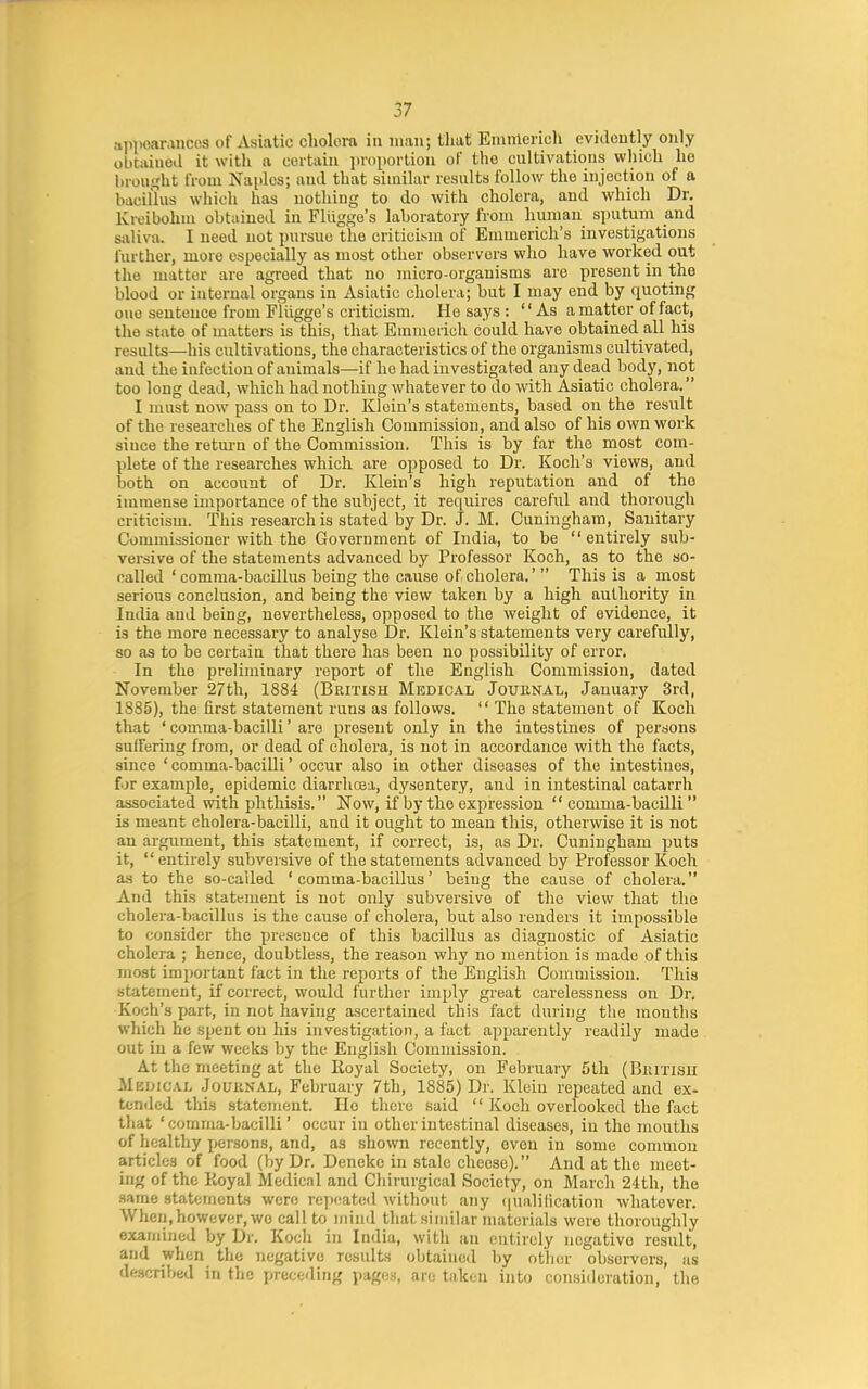 api>carancos of Asiatic cholera in man; that Emnlcrich evidcutly only obtaiuod it with a ceitaiu iiroporlioii of the cultivations which he brought from Naples; and that similar results follow the injection of a bacillus which has nothing to do with cholera, and which Dr. Kreibohm obtained in Fliigge's laboratory from human sputum and saliva. I need not pursue the criticism of Emmerich's investigations further, more especially as most other observers who have worked out the matter are agreed that no micro-organisms are present in the blood or internal organs in Asiatic cholera; but I may end by quoting one sentence from Fliigge's criticism. He says : As a matter of fact, the state of matters is this, that Emmerich could have obtained all his results—his cultivations, the characteristics of the organisms cultivated, and the infection of animals—if he had investigated any dead body, not too long dead, which had nothing whatever to do with Asiatic cholera. I must now pass on to Dr. Klein's statements, based on the result of the researches of the English Commission, and also of his own work since the retm-n of the Commission. This is by far the most com- plete of the researches which are opposed to Dr. Koch's views, and both on account of Dr. Klein's high reputation and of the immense importance of the subject, it requires careful and thorough criticism. This research is stated by Dr. J. M. Cuningham, Sanitary Commissioner with the Government of India, to be entirely sub- versive of the statements advanced by Professor Koch, as to the so- called 'comma-bacillus being the cause of cholera.'  This is a most serious conclusion, and being the view taken by a high authority in India and being, nevertheless, opposed to the weight of evidence, it is the more necessary to analyse Dr. Klein's statements very carefully, so as to be certain that there has been no possibility of error. In the preliminary report of the English Commission, dated November 27th, 1884 (British Medical Journal, January 3rd, 1885), the first statement runs as follows.  The statement of Koch that ' comma-bacilli' are present only in the intestines of persons suffering from, or dead of cholera, is not in accordance with the facts, since ' comma-baciUi' occur also in other diseases of the intestines, for example, epidemic diarrhoea, dysentery, and in intestinal catarrh associated with phthisis. Now, if by the expression comma-bacilli is meant cholera-bacilli, and it ought to mean this, otherwise it is not an argument, this statement, if correct, is, as Dr. Cuningham puts it,  entirely subversive of the statements advanced by Professor Koch as to the so-called 'comma-bacillus' being the cause of cholera. And this statement is not only subversive of the view that the cholera-bacillus is the cause of cholera, but also renders it impossible to consider the presence of this bacillus as diagnostic of Asiatic cholera ; hence, doubtless, the reason why no mention is made of this most imjiortant fact in the reports of the English Commission. This statement, if correct, would further imply great carelessness on Dr. Koch's part, in not having ascertained this fact during tlie months which he spent on his investigation, a fact apparently readily made out in a few weeks by the English Commission. At the meeting at the Royal Society, on February 5th (BiUTisu Medical Jouknal, February 7th, 1885) Di'. Klein repeated and ex- tended this statement. He there said  Koch overlooked the fact that ' comma-bacilli' occur in other intestinal diseases, in the mouths of healthy jjersons, and, as shown recently, even in some common articles of food (by Dr. Denekc in stale cheese). And at the meet- ing of the Koyal Medical and Cliirurgical Society, on March 24th, the same statements were repeated without any (jualification whatever. When, however, wc call to mind that similar materials were thoroughly examined by Dr. Koch in India, with an entirely negative result, and when the negative results obtained by other observers, as described in the precediTig pages, an; taken into consideration, the